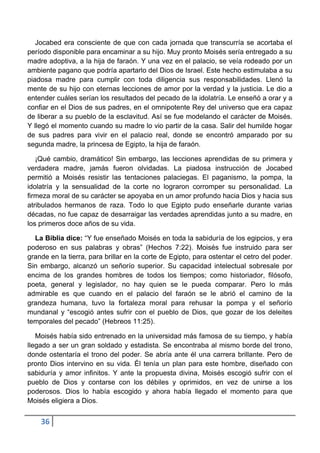 Jocabed era consciente de que con cada jornada que transcurría se acortaba el
período disponible para encaminar a su hijo. Muy pronto Moisés sería entregado a su
madre adoptiva, a la hija de faraón. Y una vez en el palacio, se veía rodeado por un
ambiente pagano que podría apartarlo del Dios de Israel. Este hecho estimulaba a su
piadosa madre para cumplir con toda diligencia sus responsabilidades. Llenó la
mente de su hijo con eternas lecciones de amor por la verdad y la justicia. Le dio a
entender cuáles serían los resultados del pecado de la idolatría. Le enseñó a orar y a
confiar en el Dios de sus padres, en el omnipotente Rey del universo que era capaz
de liberar a su pueblo de la esclavitud. Así se fue modelando el carácter de Moisés.
Y llegó el momento cuando su madre lo vio partir de la casa. Salir del humilde hogar
de sus padres para vivir en el palacio real, donde se encontró amparado por su
segunda madre, la princesa de Egipto, la hija de faraón.

   ¡Qué cambio, dramático! Sin embargo, las lecciones aprendidas de su primera y
verdadera madre, jamás fueron olvidadas. La piadosa instrucción de Jocabed
permitió a Moisés resistir las tentaciones palaciegas. El paganismo, la pompa, la
idolatría y la sensualidad de la corte no lograron corromper su personalidad. La
firmeza moral de su carácter se apoyaba en un amor profundo hacia Dios y hacia sus
atribulados hermanos de raza. Todo lo que Egipto pudo enseñarle durante varias
décadas, no fue capaz de desarraigar las verdades aprendidas junto a su madre, en
los primeros doce años de su vida.

  La Biblia dice: “Y fue enseñado Moisés en toda la sabiduría de los egipcios, y era
poderoso en sus palabras y obras” (Hechos 7:22). Moisés fue instruido para ser
grande en la tierra, para brillar en la corte de Egipto, para ostentar el cetro del poder.
Sin embargo, alcanzó un señorío superior. Su capacidad intelectual sobresale por
encima de los grandes hombres de todos los tiempos; como historiador, filósofo,
poeta, general y legislador, no hay quien se le pueda comparar. Pero lo más
admirable es que cuando en el palacio del faraón se le abrió el camino de la
grandeza humana, tuvo la fortaleza moral para rehusar la pompa y el señorío
mundanal y “escogió antes sufrir con el pueblo de Dios, que gozar de los deleites
temporales del pecado” (Hebreos 11:25).

   Moisés había sido entrenado en la universidad más famosa de su tiempo, y había
llegado a ser un gran soldado y estadista. Se encontraba al mismo borde del trono,
donde ostentaría el trono del poder. Se abría ante él una carrera brillante. Pero de
pronto Dios intervino en su vida. Él tenía un plan para este hombre, diseñado con
sabiduría y amor infinitos. Y ante la propuesta divina, Moisés escogió sufrir con el
pueblo de Dios y contarse con los débiles y oprimidos, en vez de unirse a los
poderosos. Dios lo había escogido y ahora había llegado el momento para que
Moisés eligiera a Dios.


    36
 
