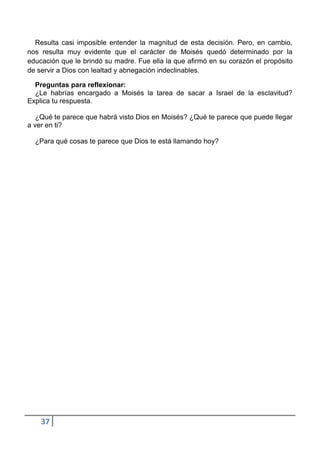 Resulta casi imposible entender la magnitud de esta decisión. Pero, en cambio,
nos resulta muy evidente que el carácter de Moisés quedó determinado por la
educación que le brindó su madre. Fue ella la que afirmó en su corazón el propósito
de servir a Dios con lealtad y abnegación indeclinables.

  Preguntas para reflexionar:
  ¿Le habrías encargado a Moisés la tarea de sacar a Israel de la esclavitud?
Explica tu respuesta.

   ¿Qué te parece que habrá visto Dios en Moisés? ¿Qué te parece que puede llegar
a ver en ti?

  ¿Para qué cosas te parece que Dios te está llamando hoy?




    37
 
