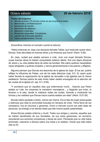 Octavo sábado                                           20 de febrero 2010
  Partes del programa
     Minutos previos (15 minutos antes de que empiece la clase)
     Bienvenida y confraternización
     Momentos de oración
     Momentos de alabanza
     Misionero y ofrendas
     Momentos especiales: Cumpleaños
     Lección de la Escuela Sabática
     Tema complementario: Dorcas


  (Escenificar mientras el narrador cuenta la historia)

  “Había entonces en Jope una discípula llamada Tabita, que traducido quiere decir,
Dorcas. Esta abundaba en buenas obras y en limosnas que hacía” (Hech. 9:36).

  En Jope, ciudad que estaba cercana a Lida, vivía una mujer llamada Dorcas,
cuyas buenas obras le habían conquistado extenso afecto. Era una digna discípula
de Jesús y su vida estaba llena de actos de bondad. Ella sabía quiénes necesitaban
ropas abrigadas y quiénes simpatía, y servía generosamente a los pobres y afligidos.

   Algunos piensan que Dorcas era diaconisa de la iglesia de Jope. Si fue así, podría
reflejar la influencia de Felipe, uno de los siete diáconos (cap. 6:3, 5), quien pudo
haber llevado la organización de la iglesia de Jerusalén a las iglesias que él mismo
establecía. Dorcas podría de este modo haber estado encargada de la atención de
las viudas de la iglesia (cf. cap. 6:1; 9:39).

   “Y aconteció que en aquellos días que enfermando murió… Oyendo que Pedro
estaba en Lida, los creyentes le mandaron mensajeros… y llegando que hubo, le
llevaron a la sala, donde le rodearon todas las viudas, llorando y mostrando las
túnicas y los vestidos que Dorcas hacía cuando estaba con ellas” (Hech. 9:37-39).

  Dorcas había ayudado a todos, menos así misma. Era el tipo de mujer preocupada
y dadivosa que toda la comunidad buscaba en tiempos de crisis. Tenía fama de ser
compasiva, rica en recursos y generosa. Como a menudo ocurre con esta clase de
personas, se entregó a los demás hasta que ella misma quedó quebrantada.

   Ahora Dorcas estaba enferma y murió. Todos sus amigos y vecinos, aquellos que
se habían beneficiado de sus bondades, de sus actos generosos, se reunieron
recordando sus acciones compasivas y llenas de amor. Pensando que su vida había
terminado, colocaron a Dorcas sobre una mesa y la velaban. Creían que este había
sido su fin.


    38
 