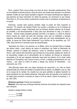 Pero, ¿saben? Dios nunca olvida una obra de amor. Queridos adolescentes, Dios
no ha olvidado la lección buena y llena de amor que hiciste esta semana o la semana
pasada. Puede ser que hayas ayudado a alguien o te hayas sacrificado por alguien y
esa persona se haya marchado sin darte las gracias, sin reconocer lo que hiciste.
Pero Dios no. Él nunca olvida y justamente cuando más lo necesites, él aparecerá en
tu ayuda.

   Entonces, cuando todo parecía perdido, llegó el poder de Dios trayendo la
solución. “El corazón del apóstol Pedro fue movido a simpatía al ver la tristeza de
aquellas personas. Luego, ordenando que los llorosos deudos salieran de la pieza,
se arrodilló y oró fervorosamente a Dios para que devolviera la vida y la salud a
Dorcas… Dorcas había prestado grandes servicios a la iglesia, y a Dios le pareció
bueno traerla de vuelta del país del enemigo, para que su habilidad y energía
siguieran beneficiando a otros y también para que por esta manifestación de su
poder, la causa de Cristo fuese fortalecida” (Los hechos de los apóstoles, pp. 107,
108). (Aquí termina la narración para ser escenificada).

   “Aprendan los niños y los jóvenes, en la Biblia, cómo ha honrado Dios el trabajo
del obrero diario…Lean acerca de Jesús el carpintero, de Pablo el fabricante de
tiendas, quienes al trabajo del artesano, unían el ministerio superior, humano y
divino. Lean acerca del muchacho que proveyó los cinco panes usados por Jesús en
el maravilloso milagro de la alimentación de la multitud; de Dorcas la costurera,
resucitada a fin de que siguiese haciendo ropa para los pobres; de la mujer sabia
descrita en Proverbios, que „busca la lana y el lino, y trabaja gustosamente con sus
manos‟… que „abre su mano al pobre y alarga sus manos al necesitado‟… (La
educación, pp. 213).

   “Ella [Dorcas] había sido una digna discípula de Jesucristo y su vida se había
caracterizado por actos de caridad y bondad hacia el pobre y el afligido y por su celo
en la causa de la verdad. Su muerte fue una gran pérdida; la iglesia naciente no
podía quedarse sin sus nobles esfuerzos. Esta gran obra de resucitar a la muerte fue
el medio para convertir a muchos en Jope a la fe de Jesús” (Spirit of prophecy, t. 3,
pp. 323, 324).

  Dinámica opcional: Puedo ser bondadoso
  Material: Una hoja que contenga diversas acciones de bondad con espacios para
que marquen.

  Ayudar a cargar bolsas o bultos

  ________ Lo hago
  ________ Lo haré


    39
 