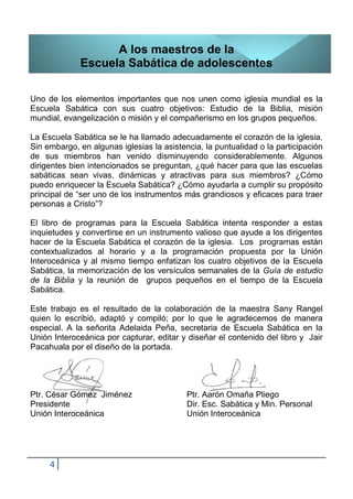 A los maestros de la
             Escuela Sabática de adolescentes

Uno de los elementos importantes que nos unen como iglesia mundial es la
Escuela Sabática con sus cuatro objetivos: Estudio de la Biblia, misión
mundial, evangelización o misión y el compañerismo en los grupos pequeños.

La Escuela Sabática se le ha llamado adecuadamente el corazón de la iglesia.
Sin embargo, en algunas iglesias la asistencia, la puntualidad o la participación
de sus miembros han venido disminuyendo considerablemente. Algunos
dirigentes bien intencionados se preguntan, ¿qué hacer para que las escuelas
sabáticas sean vivas, dinámicas y atractivas para sus miembros? ¿Cómo
puedo enriquecer la Escuela Sabática? ¿Cómo ayudarla a cumplir su propósito
principal de “ser uno de los instrumentos más grandiosos y eficaces para traer
personas a Cristo”?

El libro de programas para la Escuela Sabática intenta responder a estas
inquietudes y convertirse en un instrumento valioso que ayude a los dirigentes
hacer de la Escuela Sabática el corazón de la iglesia. Los programas están
contextualizados al horario y a la programación propuesta por la Unión
Interoceánica y al mismo tiempo enfatizan los cuatro objetivos de la Escuela
Sabática, la memorización de los versículos semanales de la Guía de estudio
de la Biblia y la reunión de grupos pequeños en el tiempo de la Escuela
Sabática.

Este trabajo es el resultado de la colaboración de la maestra Sany Rangel
quien lo escribió, adaptó y compiló; por lo que le agradecemos de manera
especial. A la señorita Adelaida Peña, secretaria de Escuela Sabática en la
Unión Interoceánica por capturar, editar y diseñar el contenido del libro y Jair
Pacahuala por el diseño de la portada.




Ptr. César Gómez Jiménez                   Ptr. Aarón Omaña Pliego
Presidente                                 Dir. Esc. Sabática y Min. Personal
Unión Interoceánica                        Unión Interoceánica




     4
 
