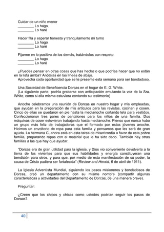Cuidar de un niño menor
  ________ Lo hago
  ________ Lo haré

  Hacer fila y esperar honesta y tranquilamente mi turno
  ________ Lo hago
  ________ Lo haré

  Fijarme en lo positivo de los demás, tratándolos con respeto
  ________ Lo hago
  ________ Lo haré

  ¿Puedes pensar en otras cosas que has hecho o que podrías hacer que no están
en la lista arriba? Anótalas en las líneas de abajo.
  Aprovecha cada oportunidad que se te presente esta semana para ser bondadoso.

 Una Sociedad de Beneficencia Dorcas en el hogar de E. G. White.
 (La siguiente parte, podría grabarse con anticipación emulando la voz de la Sra.
White, como si ella misma estuviera contando su testimonio)

  Anoche celebramos una reunión de Dorcas en nuestro hogar y mis empleadas,
que ayudan en la preparación de mis artículos para las revistas, cocinan y cosen.
Cinco de ellas se quedaron en pie hasta la medianoche cortando tela para vestidos.
Confeccionaron tres pares de pantalones para los niños de una familia. Dos
máquinas de coser estuvieron trabajando hasta medianoche. Pienso que nunca hubo
un grupo más feliz de trabajadoras que el formado por estas jóvenes anoche.
Hicimos un envoltorio de ropa para esta familia y pensamos que les será de gran
ayuda. La hermana C. ahora está en esta tarea de misericordia a favor de esta pobre
familia, preparando ropas con el material que le ha sido dado. También hay otras
familias a las que hay que ayudar.

   “Dorcas era de gran utilidad para la iglesia, y Dios vio conveniente devolverla a la
tierra de los vivientes para que sus habilidades y energía constituyeran una
bendición para otros, y para que, por medio de esta manifestación de su poder, la
causa de Cristo pudiera ser fortalecida” (Review and Herald, 6 de abril de 1911).

  La Iglesia Adventista Mundial, siguiendo los pasos misioneros y bondadosos de
Dorcas, creó un departamento con su mismo nombre (compartir algunas
características y actividades del Departamento de Dorcas, de una manera breve).

  Preguntar:

  ¿Creen que los chicos y chicas como ustedes podrían seguir los pasos de
Dorcas?



    40
 