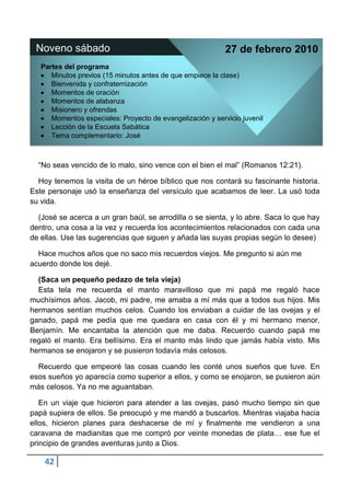Noveno sábado                                              27 de febrero 2010
   Partes del programa
      Minutos previos (15 minutos antes de que empiece la clase)
      Bienvenida y confraternización
      Momentos de oración
      Momentos de alabanza
      Misionero y ofrendas
      Momentos especiales: Proyecto de evangelización y servicio juvenil
      Lección de la Escuela Sabática
      Tema complementario: José



  “No seas vencido de lo malo, sino vence con el bien el mal” (Romanos 12:21).

  Hoy tenemos la visita de un héroe bíblico que nos contará su fascinante historia.
Este personaje usó la enseñanza del versículo que acabamos de leer. La usó toda
su vida.

  (José se acerca a un gran baúl, se arrodilla o se sienta, y lo abre. Saca lo que hay
dentro, una cosa a la vez y recuerda los acontecimientos relacionados con cada una
de ellas. Use las sugerencias que siguen y añada las suyas propias según lo desee)

  Hace muchos años que no saco mis recuerdos viejos. Me pregunto si aún me
acuerdo donde los dejé.

  (Saca un pequeño pedazo de tela vieja)
  Esta tela me recuerda el manto maravilloso que mi papá me regaló hace
muchísimos años. Jacob, mi padre, me amaba a mí más que a todos sus hijos. Mis
hermanos sentían muchos celos. Cuando los enviaban a cuidar de las ovejas y el
ganado, papá me pedía que me quedara en casa con él y mi hermano menor,
Benjamín. Me encantaba la atención que me daba. Recuerdo cuando papá me
regaló el manto. Era bellísimo. Era el manto más lindo que jamás había visto. Mis
hermanos se enojaron y se pusieron todavía más celosos.

  Recuerdo que empeoré las cosas cuando les conté unos sueños que tuve. En
esos sueños yo aparecía como superior a ellos, y como se enojaron, se pusieron aún
más celosos. Ya no me aguantaban.

   En un viaje que hicieron para atender a las ovejas, pasó mucho tiempo sin que
papá supiera de ellos. Se preocupó y me mandó a buscarlos. Mientras viajaba hacia
ellos, hicieron planes para deshacerse de mí y finalmente me vendieron a una
caravana de madianitas que me compró por veinte monedas de plata… ese fue el
principio de grandes aventuras junto a Dios.

    42
 