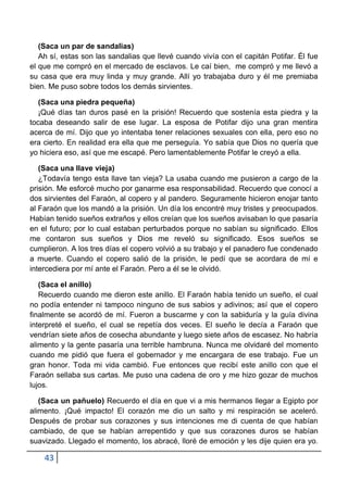 (Saca un par de sandalias)
   Ah sí, estas son las sandalias que llevé cuando vivía con el capitán Potifar. Él fue
el que me compró en el mercado de esclavos. Le caí bien, me compró y me llevó a
su casa que era muy linda y muy grande. Allí yo trabajaba duro y él me premiaba
bien. Me puso sobre todos los demás sirvientes.

   (Saca una piedra pequeña)
   ¡Qué días tan duros pasé en la prisión! Recuerdo que sostenía esta piedra y la
tocaba deseando salir de ese lugar. La esposa de Potifar dijo una gran mentira
acerca de mí. Dijo que yo intentaba tener relaciones sexuales con ella, pero eso no
era cierto. En realidad era ella que me perseguía. Yo sabía que Dios no quería que
yo hiciera eso, así que me escapé. Pero lamentablemente Potifar le creyó a ella.

   (Saca una llave vieja)
   ¿Todavía tengo esta llave tan vieja? La usaba cuando me pusieron a cargo de la
prisión. Me esforcé mucho por ganarme esa responsabilidad. Recuerdo que conocí a
dos sirvientes del Faraón, al copero y al pandero. Seguramente hicieron enojar tanto
al Faraón que los mandó a la prisión. Un día los encontré muy tristes y preocupados.
Habían tenido sueños extraños y ellos creían que los sueños avisaban lo que pasaría
en el futuro; por lo cual estaban perturbados porque no sabían su significado. Ellos
me contaron sus sueños y Dios me reveló su significado. Esos sueños se
cumplieron. A los tres días el copero volvió a su trabajo y el panadero fue condenado
a muerte. Cuando el copero salió de la prisión, le pedí que se acordara de mí e
intercediera por mí ante el Faraón. Pero a él se le olvidó.

   (Saca el anillo)
   Recuerdo cuando me dieron este anillo. El Faraón había tenido un sueño, el cual
no podía entender ni tampoco ninguno de sus sabios y adivinos; así que el copero
finalmente se acordó de mí. Fueron a buscarme y con la sabiduría y la guía divina
interpreté el sueño, el cual se repetía dos veces. El sueño le decía a Faraón que
vendrían siete años de cosecha abundante y luego siete años de escasez. No habría
alimento y la gente pasaría una terrible hambruna. Nunca me olvidaré del momento
cuando me pidió que fuera el gobernador y me encargara de ese trabajo. Fue un
gran honor. Toda mi vida cambió. Fue entonces que recibí este anillo con que el
Faraón sellaba sus cartas. Me puso una cadena de oro y me hizo gozar de muchos
lujos.

   (Saca un pañuelo) Recuerdo el día en que vi a mis hermanos llegar a Egipto por
alimento. ¡Qué impacto! El corazón me dio un salto y mi respiración se aceleró.
Después de probar sus corazones y sus intenciones me di cuenta de que habían
cambiado, de que se habían arrepentido y que sus corazones duros se habían
suavizado. Llegado el momento, los abracé, lloré de emoción y les dije quien era yo.

    43
 
