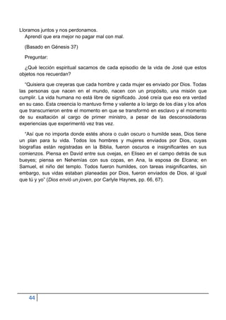Lloramos juntos y nos perdonamos.
   Aprendí que era mejor no pagar mal con mal.

  (Basado en Génesis 37)

  Preguntar:

  ¿Qué lección espiritual sacamos de cada episodio de la vida de José que estos
objetos nos recuerdan?

   “Quisiera que creyeras que cada hombre y cada mujer es enviado por Dios. Todas
las personas que nacen en el mundo, nacen con un propósito, una misión que
cumplir. La vida humana no está libre de significado. José creía que eso era verdad
en su caso. Esta creencia lo mantuvo firme y valiente a lo largo de los días y los años
que transcurrieron entre el momento en que se transformó en esclavo y el momento
de su exaltación al cargo de primer ministro, a pesar de las desconsoladoras
experiencias que experimentó vez tras vez.

   “Así que no importa donde estés ahora o cuán oscuro o humilde seas, Dios tiene
un plan para tu vida. Todos los hombres y mujeres enviados por Dios, cuyas
biografías están registradas en la Biblia, fueron oscuros e insignificantes en sus
comienzos. Piensa en David entre sus ovejas, en Eliseo en el campo detrás de sus
bueyes; piensa en Nehemías con sus copas, en Ana, la esposa de Elcana; en
Samuel, el niño del templo. Todos fueron humildes, con tareas insignificantes, sin
embargo, sus vidas estaban planeadas por Dios, fueron enviados de Dios, al igual
que tú y yo” (Dios envió un joven, por Carlyle Haynes, pp. 66, 67).




    44
 