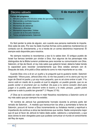 Décimo sábado                                            6 de marzo 2010
  Partes del programa
     Minutos previos (15 minutos antes de que empiece la clase)
     Bienvenida y confraternización
     Momentos de oración
     Momentos de alabanza
     Misionero y ofrendas
     Momentos especiales: Visitas
     Lección de la Escuela Sabática
     Tema complementario: Salomón



   Es fácil perder la pista de alguien, aún cuando esa persona realmente te importe.
Dios sabe de esto. Por eso ha dado muchas formas como podemos mantenernos en
contacto con él, directamente, y no a través de un correo electrónico impersonal. Él
siempre está disponible para nosotros.

   No siempre nosotros lo recordamos y eso tú lo sabes bien. El antiguo pueblo de
Israel fue famoso también por olvidar a Dios. Aun algunos de los personajes más
distinguidos de la Biblia tuvieron problemas para recordar su comunicación con Dios.
Salomón, el hijo de David, el rey más sabio que gobernó Israel, debería haber tenido
la capacidad para recordar constantemente que Dios estaba siempre con él.
Después de todo, él le pidió a Dios sabiduría como lo más importante en su vida.

   Cuando Dios vino a él en un sueño y le preguntó qué le gustaría recibir, Salomón
respondió: “Ahora pues, Jehová Dios mío, tú me has puesto a mí tu siervo por rey en
lugar de David mi padre; y yo soy mozo pequeño, que no sé cómo entrar ni salir. Y tu
siervo está en medio de tu pueblo al cual tú elegiste; un pueblo grande, que no se
puede contar ni enumerar por su multitud. Da pues a tu siervo corazón dócil para
juzgar a tu pueblo, para discernir entre lo bueno y lo malo; porque, ¿quién podrá
gobernar a este tu pueblo tan grande?” (1 Reyes 3:7-9).

  ¡Y Dios se lo concedió sin más ni más! Nosotros recordamos a Salomón como el
rey más sabio que por siempre ha existido.

   “El nombre de Jehová fue grandemente honrado durante la primera parte del
reinado de Salomón… A medida que transcurrían los años y aumentaba la fama de
Salomón, procuró él honrar a Dios incrementando su fortaleza mental y espiritual e
impartiendo de continuo a otros las bendiciones que recibía. Nadie comprendía mejor
que él que el favor de Jehová le había dado poder, sabiduría y comprensión, y que
esos dones le eran otorgados para que pudiese comunicar al mundo el conocimiento
del Rey de reyes.


    45
 