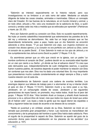 “Salomón se interesó especialmente en la historia natural, pero sus
investigaciones no se limitaron a un solo ramo del saber. Mediante un estudio
diligente de todas las cosas creadas, animadas e inanimadas. Obtuvo un concepto
claro del Creador. En las fuerzas de la naturaleza, en el mundo mineral y animal, y
en todo árbol, arbusto y flor, veía una revelación de la sabiduría de Dios, a quién
conocía y amaba cada vez más a medida que se esforzaba por aprender” (Patriarcas
y reyes, pp. 22, 23).

   Pero aún Salomón perdió su conexión con Dios. Esto no sucedió repentinamente.
No hubo un evento catastrófico trascendental que estremeciera las paredes de la fe
del rey y entonces se derrumbaran. No, este fue un largo proceso que se fue
desarrollando lentamente, paso a paso, hasta que un día Salomón se encontró
adorando a otros dioses. “Y ya que Salomón era viejo, sus mujeres inclinaron su
corazón tras dioses ajenos; y su corazón no era perfecto con Jehová su Dios, como
el corazón de su padre David… E hizo Salomón lo malo en los ojos de Jehová y no
fue cumplidamente tras Jehová como David su padre” (1 Reyes 11:4, 6).

   Es asombroso pensar que un niño que creció en la iglesia, con un padre “un
hombre conforme al corazón de Dios”, pudiera decidir en su avanzada edad liquidar
en un cien por ciento a su Señor. ¿A dónde se fue el esfuerzo diario? Yo creo que
esto demuestra que, independientemente de cuán inteligentes seamos, o quienes
fueron nuestros padres, de nosotros depende el poder mantener la relación con Dios
sin cordones que nos aten. Dios nos ha dado una voluntad libre. Es muy importante
que presentemos mucho cuidado constantemente en elegir siempre a Dios y nutrir
nuestra relación con él cada día.

   La desobediencia de Salomón causó una cadena de eventos terribles. Los
enemigos dejaron sus talleres de trabajo para ir a atormentar al rey e intentar dividir
al país en dos (1 Reyes 11:14-41). Salomón murió y su reino pasó a su hijo,
Jeroboam, en un compungido estado de cosas. Jeroboam y las siguientes
generaciones de reyes fueron, en promedio, muy malos todos. Acab fue el peor del
grupo. 1 Reyes 16:33 dice: “Hizo también Acab un bosque y añadió Acab haciendo
provocar a ira a Jehová Dios de Israel, más que todos los reyes de Israel que antes
de él habían sido”. Los reyes y toda la gente que les siguió dieron las espaldas a
Dios y siguieron todas las cosas de acuerdo a los deseos de su corazón.

   “Noble en juventud y en virilidad, amado de su Dios, Salomón se inició en un
reinado que prometía gran prosperidad y honor. Las naciones se maravillaban del
conocimiento y de la perspicacia del hombre a quien Dios había dado sabiduría. Pero
el orgullo de la prosperidad lo separó de Dios. Salomón se apartó del gozo de la
comunión divina para buscar satisfacción en los placeres de los sentidos” (La
educación, p. 147).

    46
 