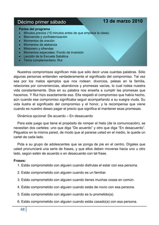 Décimo primer sábado                                     13 de marzo 2010
   Partes del programa
      Minutos previos (15 minutos antes de que empiece la clase)
      Bienvenida y confraternización
      Momentos de oración
      Momentos de alabanza
      Misionero y ofrendas
      Momentos especiales: Fondo de inversión
      Lección de la Escuela Sabática
      Tema complementario: Rut


   Nuestros compromisos significan más que sólo decir unas cuantas palabras. Sólo
algunas personas entienden verdaderamente el significado del compromiso. Tal vez
sea por los malos ejemplos que nos rodean: divorcios, peleas en la familia,
relaciones por conveniencias, abandonos y promesas vacías, lo cual rodea nuestra
vida constantemente. Dios en su palabra nos enseña a cumplir las promesas que
hacemos. Y Rut hizo exactamente eso. Ella respetó el compromiso que había hecho,
aún cuando ese compromiso significaba seguir acompañando a su suegra viuda. Su
vida ilustra el significado del compromiso y el honor, y la recompensa que viene
cuando es nuestro deseo pagar el precio que significa el mantener esas promesas.

  Dinámica opcional: De acuerdo – En desacuerdo

  Para este juego que tiene el propósito de romper el hielo (de la comunicación), se
necesitan dos carteles: uno que diga “De acuerdo” y otro que diga “En desacuerdo”.
Péguelos en la misma pared, de modo que al pararse usted en el medio, le quede un
cartel de cada lado.

   Pida a su grupo de adolescentes que se ponga de pie en el centro. Dígales que
usted pronunciará una serie de frases, y que ellos deben moverse hacia uno u otro
lado, según estén de acuerdo o en desacuerdo con tal frase.

Frases:
  1. Estás comprometido con alguien cuando disfrutas el estar con esa persona.

  2. Estás comprometido con alguien cuando es un familiar.

  3. Estás comprometido con alguien cuando tienes muchas cosas en común.

  4. Estás comprometido con alguien cuando estás de novio con esa persona.

  5. Estás comprometido con alguien cuando es tu prometido(a).

  6. Estás comprometido con alguien cuando estás casado(a) con esa persona.

    48
 