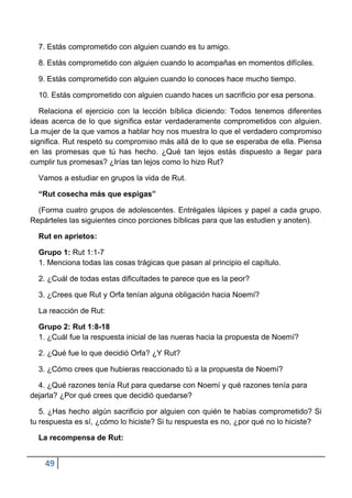 7. Estás comprometido con alguien cuando es tu amigo.

  8. Estás comprometido con alguien cuando lo acompañas en momentos difíciles.

  9. Estás comprometido con alguien cuando lo conoces hace mucho tiempo.

  10. Estás comprometido con alguien cuando haces un sacrificio por esa persona.

   Relaciona el ejercicio con la lección bíblica diciendo: Todos tenemos diferentes
ideas acerca de lo que significa estar verdaderamente comprometidos con alguien.
La mujer de la que vamos a hablar hoy nos muestra lo que el verdadero compromiso
significa. Rut respetó su compromiso más allá de lo que se esperaba de ella. Piensa
en las promesas que tú has hecho. ¿Qué tan lejos estás dispuesto a llegar para
cumplir tus promesas? ¿Irías tan lejos como lo hizo Rut?

  Vamos a estudiar en grupos la vida de Rut.

  “Rut cosecha más que espigas”

  (Forma cuatro grupos de adolescentes. Entrégales lápices y papel a cada grupo.
Repárteles las siguientes cinco porciones bíblicas para que las estudien y anoten).

  Rut en aprietos:

  Grupo 1: Rut 1:1-7
  1. Menciona todas las cosas trágicas que pasan al principio el capítulo.

  2. ¿Cuál de todas estas dificultades te parece que es la peor?

  3. ¿Crees que Rut y Orfa tenían alguna obligación hacia Noemí?

  La reacción de Rut:

  Grupo 2: Rut 1:8-18
  1. ¿Cuál fue la respuesta inicial de las nueras hacia la propuesta de Noemí?

  2. ¿Qué fue lo que decidió Orfa? ¿Y Rut?

  3. ¿Cómo crees que hubieras reaccionado tú a la propuesta de Noemí?

  4. ¿Qué razones tenía Rut para quedarse con Noemí y qué razones tenía para
dejarla? ¿Por qué crees que decidió quedarse?

   5. ¿Has hecho algún sacrificio por alguien con quién te habías comprometido? Si
tu respuesta es sí, ¿cómo lo hiciste? Si tu respuesta es no, ¿por qué no lo hiciste?

  La recompensa de Rut:


    49
 