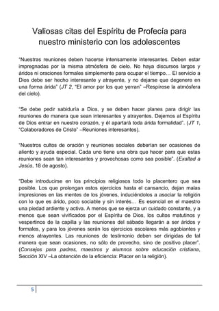 Valiosas citas del Espíritu de Profecía para
      nuestro ministerio con los adolescentes

“Nuestras reuniones deben hacerse intensamente interesantes. Deben estar
impregnadas por la misma atmósfera de cielo. No haya discursos largos y
áridos ni oraciones formales simplemente para ocupar el tiempo… El servicio a
Dios debe ser hecho interesante y atrayente, y no dejarse que degenere en
una forma árida” (JT 2, “El amor por los que yerran” –Respírese la atmósfera
del cielo).

“Se debe pedir sabiduría a Dios, y se deben hacer planes para dirigir las
reuniones de manera que sean interesantes y atrayentes. Dejemos al Espíritu
de Dios entrar en nuestro corazón, y él apartará toda árida formalidad”. (JT 1,
“Colaboradores de Cristo” –Reuniones interesantes).

“Nuestros cultos de oración y reuniones sociales deberían ser ocasiones de
aliento y ayuda especial. Cada uno tiene una obra que hacer para que estas
reuniones sean tan interesantes y provechosas como sea posible”. (Exaltad a
Jesús, 18 de agosto).

“Debe introducirse en los principios religiosos todo lo placentero que sea
posible. Los que prolongan estos ejercicios hasta el cansancio, dejan malas
impresiones en las mentes de los jóvenes, induciéndolos a asociar la religión
con lo que es árido, poco sociable y sin interés… Es esencial en el maestro
una piedad ardiente y activa. A menos que se ejerza un cuidado constante, y a
menos que sean vivificados por el Espíritu de Dios, los cultos matutinos y
vespertinos de la capilla y las reuniones del sábado llegarán a ser áridos y
formales, y para los jóvenes serán los ejercicios escolares más agobiantes y
menos atrayentes. Las reuniones de testimonio deben ser dirigidas de tal
manera que sean ocasiones, no sólo de provecho, sino de positivo placer”.
(Consejos para padres, maestros y alumnos sobre educación cristiana,
Sección XIV –La obtención de la eficiencia: Placer en la religión).




     5
 