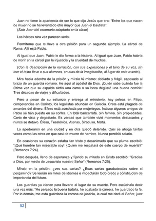 Juan no tiene la apariencia de ser lo que dijo Jesús que era: “Entre los que nacen
de mujer no se ha levantado otro mayor que Juan el Bautista”.
  (Sale Juan del escenario adaptado en la clase)

  Los héroes rara vez parecen serlo.

  Permíteme que te lleve a otra prisión para un segundo ejemplo. La cárcel de
Roma. Allí está Pablo.

  Al igual que Juan, Pablo le dio forma a la historia. Al igual que Juan, Pablo habría
de morir en la cárcel por la injusticia y la crueldad de muchos.

   (Con la descripción de la narración, con sus expresiones y el tono de su voz, sin
leer el texto lleve a sus alumnos, en alas de la imaginación, al lugar de este evento).

   Mira hacia adentro de la prisión y míralo tú mismo: doblado y frágil, esposado al
brazo de un guardia romano. He aquí al apóstol de Dios. ¡Quién sabe cuándo fue la
última vez que su espalda sintió una cama o su boca degustó una buena comida!
Tres décadas de viajes y dificultades.

  Pero a pesar de su esfuerzo y entrega al ministerio, hay peleas en Filipo,
competencias en Corinto, los legalistas abundan en Galacia. Creta está plagada de
amantes del dinero. Éfeso está acechada por mujeriegos. Incluso algunos amigos de
Pablo se han puesto en su contra. En total bancarrota. Sin familia. Sin propiedades.
Corto de vista y degastado. Es verdad que también vivió momentos destacados y
nunca se detuvo. Éfeso, Tesalónica, Atenas, Siracusa, Malta.

  Lo apedrearon en una ciudad y en otra quedó detenido. Casi se ahoga tantas
veces como las otras en que casi de muere de hambre. Nunca percibió salario.

   En ocasiones su corazón estaba tan triste y desanimado que su pluma escribió:
“¡Qué hombre tan miserable soy! ¿Quién me rescatará de este cuerpo de muerte?”
(Romanos 7:24).

  Pero después, lleno de esperanza y fijando su mirada en Cristo escribió: “Gracias
a Dios, por medio de Jesucristo nuestro Señor” (Romanos 7:25).

  Míralo en la prisión, ¿ves sus cartas? ¿Esas cartas garabateadas sobre el
pergamino? Se leerán en miles de idiomas e impactarán todo credo y constitución de
importancia del futuro.

  Los guardias ya vienen para llevarlo al lugar de su muerte. Pero escúchalo decir
una vez más: “He peleado la buena batalla, he acabado la carrera, he guardado la fe.
Por lo demás, me está guardada la corona de justicia, la cual me dará el Señor, juez


    52
 