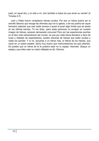 justo, en aquel día; y no sólo a mí, sino también a todos los que aman su venida” (2
Timoteo 4:7).

   Juan y Pablo fueron verdaderos héroes ocultos. Por eso un héroe podría ser el
sencillo diácono que recoge las ofrendas aquí en tu iglesia, o tal vez podría ser aquel
hermano colportor que casi nadie conoce o quizá el joven algo tímido que se sienta
en las últimas bancas. Tú me dirás, ¡pero estas personas no encajan en nuestra
imagen de héroes, parecen demasiado comunes! Pero por las experiencias escritas
en el libro más extraordinario del mundo, sé que por cada héroe llamativo y lleno de
luces y rodeado de espectadores, existen docenas de héroes que están ocultos y
nadie los percibe. Y si no, recuerda a un héroe más, el Héroe de los héroes, que
nació en un pobre establo. Sería muy bueno que mantuviésemos los ojos abiertos.
Es posible que un héroe de la fe pudiera estar en tu espejo. Asómate. (Saque un
espejo y que ellos vean su rostro reflejado en él). Oremos.




    53
 