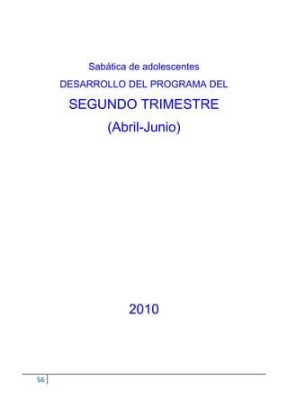 Sabática de adolescentes
     DESARROLLO DEL PROGRAMA DEL

      SEGUNDO TRIMESTRE
             (Abril-Junio)




                 2010




56
 