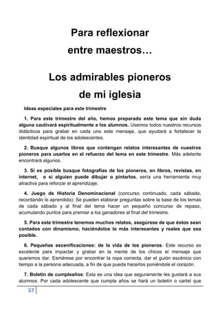 Para reflexionar
                     entre maestros…

             Los admirables pioneros
                          de mi iglesia
  Ideas especiales para este trimestre

   1. Para este trimestre del año, hemos preparado este tema que sin duda
alguna cautivará espiritualmente a los alumnos. Usemos todos nuestros recursos
didácticos para grabar en cada uno este mensaje, que ayudará a fortalecer la
identidad espiritual de los adolescentes.

  2. Busque algunos libros que contengan relatos interesantes de nuestros
pioneros para usarlos en el refuerzo del tema en este trimestre. Más adelante
encontrará algunos.

   3. Si es posible busque fotografías de los pioneros, en libros, revistas, en
internet, o si alguien puede dibujar o pintarlos, sería una herramienta muy
atractiva para reforzar el aprendizaje.

  4. Juego de Historia Denominacional (concurso continuado, cada sábado,
recordando lo aprendido): Se pueden elaborar preguntas sobre la base de los temas
de cada sábado y al final del tema hacer un pequeño concurso de repaso,
acumulando puntos para premiar a los ganadores al final del trimestre.

  5. Para este trimestre tenemos muchos relatos, asegúrese de que éstos sean
contados con dinamismo, haciéndolos lo más interesantes y reales que sea
posible.

   6. Pequeñas escenificaciones: de la vida de los pioneros. Este recurso es
excelente para impactar y grabar en la mente de los chicos el mensaje que
queremos dar. Esmérese por encontrar la ropa correcta, dar el guión escénico con
tiempo a la persona adecuada, a fin de que pueda hacerlos poniéndole el corazón.

   7. Boletín de cumpleaños: Esta es una idea que seguramente les gustará a sus
alumnos. Por cada adolescente que cumpla años se hará un boletín o cartel que

    57
 