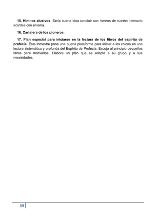 15. Himnos alusivos. Sería buena idea concluir con himnos de nuestro himnario
acordes con el tema.

  16. Cartelera de los pioneros.

   17. Plan especial para iniciarse en la lectura de los libros del espíritu de
profecía. Este trimestre pone una buena plataforma para iniciar a los chicos en una
lectura sistemática y profunda del Espíritu de Profecía. Escoja al principio pequeños
libros para motivarlos. Elabore un plan que se adapte a su grupo y a sus
necesidades.




    59
 