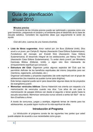 Guía de planificación
    anual 2010
      Minutos previos
      El momento de los minutos previos puede ser optimizado y gozarse como una
gran bendición, preparando el corazón y el ambiente para el desarrollo de la clase de
escuela sabática. Considere las siguientes ideas que seguramente le serán de
ayuda:

      Club del Libro. Leamos de una manera divertida.


   Lista de libros sugerentes: Amor radical por Jim Burs (Editorial Unilit); Dios
   envió a un joven, por Carlyle B. Haynes (Asociación Casa Editora Sudamericana);
   Fundadores del mensaje, por Everett Dick (Asociación Casa Editora
   Sudamericana); El desarrollo integral de los adolescentes, por Nancy Van Pelt
   (Asociación Casa Editora Sudamericana); Tu andar diario juvenil, por Ministerio
   Caminata Bíblica (Editorial, Unilit), o algún otro libro interesante de
   enriquecimiento espiritual que conozcan.
   Estructura del Club: Organicen juntos algunos aspectos del Club que les
   permitirán disfrutar de los beneficios espirituales del mismo (requisitos para ser
   miembros, reglamento, actividades, etc.).
   Organizar actividades y proyectos especiales (de corte espiritual) con el grupo de
   adolescentes (los maestros se pueden turnar para dirigirlos).
   Este tiempo especial puede servir para desarrollar algunas ideas de los proyectos
   de evangelismo juvenil.
   Memorizar versículos bíblicos: Donna Habenicht nos orienta con respecto a la
   memorización de versículos cuando nos dice: “Los años de oro para la
   memorización de pasajes bíblicos van desde el segundo o tercer grado hasta la
   escuela secundaria. Memorizar versículos nunca volverá a serles tan fácil” –de su
   libro Enséñales a Amar.

   A través de concursos, juegos y acertijos, eligiendo temas de interés para los
   adolescentes, se puede lograr mucho en la vida espiritual de ellos.

                           Introducción al Programa
     La introducción al programa consta de las siguientes tres partes que usted
puede adaptar de acuerdo a sus necesidades como grupo:


     6
 