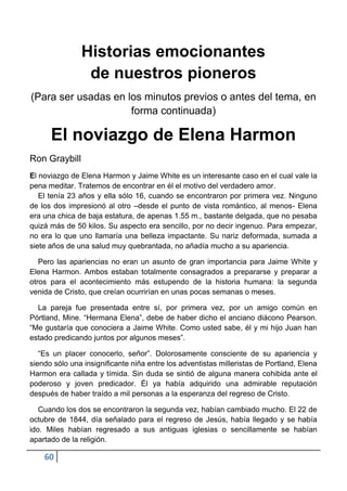 Historias emocionantes
                de nuestros pioneros
(Para ser usadas en los minutos previos o antes del tema, en
                     forma continuada)

      El noviazgo de Elena Harmon
Ron Graybill
El noviazgo de Elena Harmon y Jaime White es un interesante caso en el cual vale la
pena meditar. Tratemos de encontrar en él el motivo del verdadero amor.
   El tenía 23 años y ella sólo 16, cuando se encontraron por primera vez. Ninguno
de los dos impresionó al otro –desde el punto de vista romántico, al menos- Elena
era una chica de baja estatura, de apenas 1.55 m., bastante delgada, que no pesaba
quizá más de 50 kilos. Su aspecto era sencillo, por no decir ingenuo. Para empezar,
no era lo que uno llamaría una belleza impactante. Su nariz deformada, sumada a
siete años de una salud muy quebrantada, no añadía mucho a su apariencia.

   Pero las apariencias no eran un asunto de gran importancia para Jaime White y
Elena Harmon. Ambos estaban totalmente consagrados a prepararse y preparar a
otros para el acontecimiento más estupendo de la historia humana: la segunda
venida de Cristo, que creían ocurrirían en unas pocas semanas o meses.

  La pareja fue presentada entre sí, por primera vez, por un amigo común en
Pórtland, Mine. “Hermana Elena”, debe de haber dicho el anciano diácono Pearson.
“Me gustaría que conociera a Jaime White. Como usted sabe, él y mi hijo Juan han
estado predicando juntos por algunos meses”.

   “Es un placer conocerlo, señor”. Dolorosamente consciente de su apariencia y
siendo sólo una insignificante niña entre los adventistas milleristas de Portland, Elena
Harmon era callada y tímida. Sin duda se sintió de alguna manera cohibida ante el
poderoso y joven predicador. Él ya había adquirido una admirable reputación
después de haber traído a mil personas a la esperanza del regreso de Cristo.

   Cuando los dos se encontraron la segunda vez, habían cambiado mucho. El 22 de
octubre de 1844, día señalado para el regreso de Jesús, había llegado y se había
ido. Miles habían regresado a sus antiguas iglesias o sencillamente se habían
apartado de la religión.

    60
 