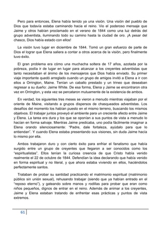 Pero para entonces, Elena había tenido ya una visión. Una visión del pueblo de
Dios que todavía estaba caminando hacia el reino. Vio el poderoso mensaje que
Jaime y otros habían proclamado en el verano de 1844 como una luz detrás del
grupo adventista, iluminando todo su camino hasta la ciudad de oro. ¡A pesar del
chasco, Dios había estado con ellos!

   La visión tuvo lugar en diciembre de 1844. Tomó un gran esfuerzo de parte de
Dios el lograr que Elena saliera a contar a otros acerca de la visión, pero finalmente
tuvo éxito.

   El gran problema era cómo una muchacha soltera de 17 años, azotada por la
pobreza, podía ir de lugar en lugar para alcanzar a los creyentes adventistas que
tanto necesitaban el ánimo de los mensajeros que Dios había enviado. Su primer
viaje importante quedó arreglado cuando un grupo de amigos invitó a Elena a ir con
ellos a Orrington, Maine. Tenían un caballo prestado y un trineo que deseaban
regresar a su dueño: Jaime White. De esa forma, Elena y Jaime se encontraron otra
vez en Orrington, y esta vez se percataron mutuamente de la existencia de ambos.

   En verdad, los siguientes tres meses se vieron a menudo mientras viajaban por el
oriente de Maine, visitando a grupos dispersos de chasqueados adventistas. Los
desafíos del momento los habían puesto en el mismo terreno, buscando los mismos
objetivos. El trabajar juntos proveyó el ambiente para un creciente afecto entre Jaime
y Elena. La tarea era dura y los que se oponían a sus puntos de vista a menudo lo
hacían en forma salvaje. Mientras Jaime predicaba, uno podía fácilmente imaginar a
Elena orando silenciosamente: “Padre, dale fortaleza, ayúdalo para que lo
entiendan”. Y cuando Elena estaba presentando sus visiones, sin duda Jaime hacía
lo mismo por ella.

  Ambos trabajaron duro y con cierto éxito para enfriar el fanatismo que había
surgido entre un grupo de creyentes que llegaron a ser conocidos como los
“espiritualistas”. Ellos tenían la curiosa creencia de que Cristo había venido
realmente el 22 de octubre de 1844. Defendían la idea declarando que había venido
en forma espiritual y no literal, y que ahora estaba viviendo en ellos, haciéndolos
perfectamente santos.

   Trataban de probar su santidad practicando el matrimonio espiritual (matrimonio
público sin unión sexual), rehusando trabajar (siendo que ya habían entrado en el
“reposo eterno”), y gateando sobre manos y rodillas para probar que eran como
niños pequeños, dignos de entrar en el reino. Además de animar a los creyentes,
Jaime y Elena estaban tratando de enfrentar esas prácticas y puntos de vista
extremos.



    61
 