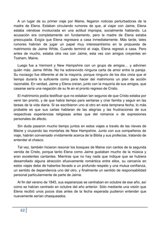 A un lugar de su primer viaje por Maine, llegaron noticias perturbadoras de la
madre de Elena. Estaban circulando rumores de que, al viajar con Jaime, Elena
estaba viéndose involucrada en una actitud impropia, socialmente hablando. La
acusación era completamente sin fundamento, pero la madre de Elena estaba
preocupada. Exigía que Elena regresara a casa inmediatamente. Más tarde, tales
rumores habrían de jugar un papel muy interesantísimo en la propuesta de
matrimonio de Jaime White. Cuando terminó el viaje, Elena regresó a casa. Pero
antes de mucho, estaba otra vez con Jaime, esta vez con amigos creyentes en
Tosham, Maine.

   Luego fue a Vermont y New Hampshire con un grupo de amigos… y adivinen
quién más: Jaime White. No ha sobrevivido ninguna carta de amor entre la pareja.
Su noviazgo fue diferente al de la mayoría, porque ninguno de los dos creía que el
tiempo duraría lo suficiente como para hacer del matrimonio un plan de acción
razonable. En verdad, Jaime y Elena creían, junto con la mayoría de sus amigos, que
casarse sería una negación de su fe en el pronto regreso de Cristo.

   El matrimonio podía testificar que no estaban tan seguros de que Cristo estaba por
venir tan pronto, y de que había tiempo para sentarse y criar familia y seguir en las
tareas de la vida diaria. Si se escribieron uno al otro en esta temprana fecha, lo más
probable es que sus cartas hablaran de las alegrías y las frustraciones de sus
respectivas experiencias religiosas antes que del romance o de expresiones
personales de afecto.

   Sin duda pasaron mucho tiempo juntos en estos viajes a través de las nieves de
Maine y cruzando las montañas de New Hampshire. Junto con sus compañeros de
viaje, habrán conversado vívidamente acerca de la Biblia y sus profecías, tratando de
entender el chasco.

  Tal vez, también hicieron resonar los bosques de Maine con cantos de la segunda
venida de Cristo, porque tanto Elena como Jaime gustaban mucho de la música y
eran excelentes cantantes. Mientras que no hay nada que indique que se hubiera
desarrollado alguna atracción efusivamente romántica entre ellos, su cercanía en
estos viajes debe de haberlos llevado a un profundo respeto y una mutua confianza,
un sentido de dependencia uno del otro, y finalmente un sentido de responsabilidad
personal particularmente de parte de Jaime.

  Al fin del verano de 1845, sus esperanzas se centraban en octubre de ese año, así
como se habían centrado en octubre del año anterior. Sólo mediante una visión que
Elena recibió unos pocos días antes de la fecha esperada pudieron entender que
nuevamente serían chasqueados.



    62
 