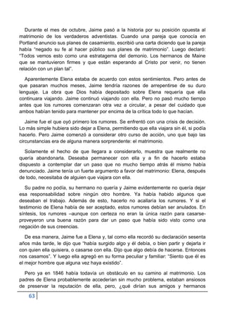 Durante el mes de octubre, Jaime pasó a la historia por su posición opuesta al
matrimonio de los verdaderos adventistas. Cuando una pareja que conocía en
Portland anuncio sus planes de casamiento, escribió una carta diciendo que la pareja
había “negado su fe al hacer público sus planes de matrimonio”. Luego declaró:
“Todos vemos esto como una estratagema del demonio. Los hermanos de Maine
que se mantuvieron firmes y que están esperando al Cristo por venir, no tienen
relación con un plan tal”.

   Aparentemente Elena estaba de acuerdo con estos sentimientos. Pero antes de
que pasaran muchos meses, Jaime tendría razones de arrepentirse de su duro
lenguaje. La obra que Dios había depositado sobre Elena requería que ella
continuara viajando. Jaime continuó viajando con ella. Pero no pasó mucho tiempo
antes que los rumores comenzaran otra vez a circular, a pesar del cuidado que
ambos habían tenido para mantener por encima de la crítica todo lo que hacían.

   Jaime fue el que oyó primero los rumores. Se enfrentó con una crisis de decisión.
Lo más simple hubiera sido dejar a Elena, permitiendo que ella viajara sin él, si podía
hacerlo. Pero Jaime comenzó a considerar otro curso de acción, uno que bajo las
circunstancias era de alguna manera sorprendente: el matrimonio.

   Solamente el hecho de que llegara a considerarlo, muestra que realmente no
quería abandonarla. Deseaba permanecer con ella y a fin de hacerlo estaba
dispuesto a contemplar dar un paso que no mucho tiempo atrás él mismo había
denunciado. Jaime tenía un fuerte argumento a favor del matrimonio: Elena, después
de todo, necesitaba de alguien que viajara con ella.

   Su padre no podía, su hermano no quería y Jaime evidentemente no quería dejar
esa responsabilidad sobre ningún otro hombre. Ya había habido algunos que
deseaban el trabajo. Además de esto, hacerlo no acallaría los rumores. Y si el
testimonio de Elena había de ser aceptado, estos rumores debían ser anulados. En
síntesis, los rumores –aunque con certeza no eran la única razón para casarse-
proveyeron una buena razón para dar un paso que había sido visto como una
negación de sus creencias.

   De esa manera, Jaime fue a Elena y, tal como ella recordó su declaración sesenta
años más tarde, le dijo que “había surgido algo y él debía, o bien partir y dejarla ir
con quien ella quisiera, o casarse con ella. Dijo que algo debía de hacerse. Entonces
nos casamos”. Y luego ella agregó en su forma peculiar y familiar: “Siento que él es
el mejor hombre que alguna vez haya existido”.

  Pero ya en 1846 había todavía un obstáculo en su camino al matrimonio. Los
padres de Elena probablemente accederían sin mucho problema, estaban ansiosos
de preservar la reputación de ella, pero, ¿qué dirían sus amigos y hermanos

    63
 