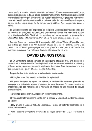 creyentes? ¿Aceptarían ellos la idea del matrimonio? En una carta que escribió unos
cuatro días antes de la boda, Jaime expresó: “El hermano Nichols dice que se sintió
muy mal cuando oyó por primera vez de nuestro matrimonio, o presunto matrimonio,
pero ahora está satisfecho de que Dios dirigiese todo. La hermana Elena dice que el
camino se ha hecho claro. Ya lo hemos hecho público. Nos casaremos, quizá el
lunes”.

   Si Elena no hubiera sido expulsada de la iglesia Metodista cuatro años antes por
su creencia en el regreso de Cristo, ella podría haber tenido una ceremonia nupcial
en la iglesia de la Calle Chestnut, con la música de uno de los únicos órganos de la
iglesia Metodista de Norteamérica. Pero ahora no tenía iglesia, ni pastor propio.

  De esta forma, el domingo 30 d agosto de 1846, Jaime White y Elena Harmon,
que estaba por llegar a los 19, buscaron al juez de paz en Portland, Maine y se
casaron. Si no tenían iglesia propia donde los pudieran casar, juntos habrían de dar
sus vidas a una obra que habría de llevarlos a la fundación de una.

                     DAVID LIVINGSTONE
  El Dr. Livingstone estaba sentado en su pequeña choza en Ujiji, una aldea en el
corazón de la selva africana. Desamparado, sólo, sin víveres, medicina ni dinero, y
enfermo, el pobre anciano se sentía totalmente deprimido. Parecía que junto con sus
dos siervos fieles –Susi y Chuma- moriría de hambre.

  De pronto Susi entró corriendo a su habitación exclamando:

  -¡Un inglés, amo! ¡Ha llegado un hombre de Inglaterra!

   Sin poder imaginar de quién se trataba, el anciano de cabellera plateada se
incorporó con dificultada y caminó lentamente hacia la aldea. En pocos minutos se
encontraron los dos hombres en el mercado, en medio de una multitud de nativos
entusiasmados.

  -¿Supongo que es el Dr. Livingstone? –observó el extraño.

  El viejo explorador misionero asintió con la cabeza y se quitó el sombrero en señal
de saludo.

 -¡Doy gracias a Dios por haberlo encontrado! –le dijo el visitante tomándole de la
mano para saludarlo.

  -¡Oh! –exclamó Livingstone levantando las cejas sorprendido-. ¿Me buscabas a
mí?


    64
 