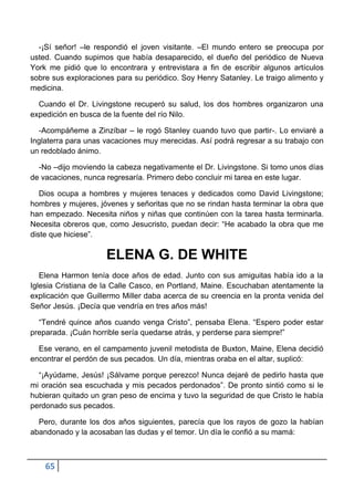 -¡Sí señor! –le respondió el joven visitante. –El mundo entero se preocupa por
usted. Cuando supimos que había desaparecido, el dueño del periódico de Nueva
York me pidió que lo encontrara y entrevistara a fin de escribir algunos artículos
sobre sus exploraciones para su periódico. Soy Henry Satanley. Le traigo alimento y
medicina.

  Cuando el Dr. Livingstone recuperó su salud, los dos hombres organizaron una
expedición en busca de la fuente del río Nilo.

  -Acompáñeme a Zinzíbar – le rogó Stanley cuando tuvo que partir-. Lo enviaré a
Inglaterra para unas vacaciones muy merecidas. Así podrá regresar a su trabajo con
un redoblado ánimo.

  -No –dijo moviendo la cabeza negativamente el Dr. Livingstone. Si tomo unos días
de vacaciones, nunca regresaría. Primero debo concluir mi tarea en este lugar.

   Dios ocupa a hombres y mujeres tenaces y dedicados como David Livingstone;
hombres y mujeres, jóvenes y señoritas que no se rindan hasta terminar la obra que
han empezado. Necesita niños y niñas que continúen con la tarea hasta terminarla.
Necesita obreros que, como Jesucristo, puedan decir: “He acabado la obra que me
diste que hiciese”.

                     ELENA G. DE WHITE
   Elena Harmon tenía doce años de edad. Junto con sus amiguitas había ido a la
Iglesia Cristiana de la Calle Casco, en Portland, Maine. Escuchaban atentamente la
explicación que Guillermo Miller daba acerca de su creencia en la pronta venida del
Señor Jesús. ¡Decía que vendría en tres años más!

  “Tendré quince años cuando venga Cristo”, pensaba Elena. “Espero poder estar
preparada. ¡Cuán horrible sería quedarse atrás, y perderse para siempre!”

  Ese verano, en el campamento juvenil metodista de Buxton, Maine, Elena decidió
encontrar el perdón de sus pecados. Un día, mientras oraba en el altar, suplicó:

  “¡Ayúdame, Jesús! ¡Sálvame porque perezco! Nunca dejaré de pedirlo hasta que
mi oración sea escuchada y mis pecados perdonados”. De pronto sintió como si le
hubieran quitado un gran peso de encima y tuvo la seguridad de que Cristo le había
perdonado sus pecados.

  Pero, durante los dos años siguientes, parecía que los rayos de gozo la habían
abandonado y la acosaban las dudas y el temor. Un día le confió a su mamá:



    65
 