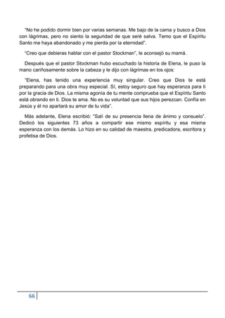 “No he podido dormir bien por varias semanas. Me bajo de la cama y busco a Dios
con lágrimas, pero no siento la seguridad de que seré salva. Temo que el Espíritu
Santo me haya abandonado y me pierda por la eternidad”.

  “Creo que debieras hablar con el pastor Stockman”, le aconsejó su mamá.

 Después que el pastor Stockman hubo escuchado la historia de Elena, le puso la
mano cariñosamente sobre la cabeza y le dijo con lágrimas en los ojos:

  “Elena, has tenido una experiencia muy singular. Creo que Dios te está
preparando para una obra muy especial. Sí, estoy seguro que hay esperanza para ti
por la gracia de Dios. La misma agonía de tu mente comprueba que el Espíritu Santo
está obrando en ti. Dios te ama. No es su voluntad que sus hijos perezcan. Confía en
Jesús y él no apartará su amor de tu vida”.

  Más adelante, Elena escribió: “Salí de su presencia llena de ánimo y consuelo”.
Dedicó los siguientes 73 años a compartir ese mismo espíritu y esa misma
esperanza con los demás. Lo hizo en su calidad de maestra, predicadora, escritora y
profetisa de Dios.




    66
 
