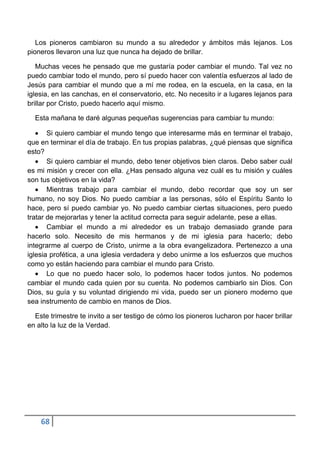 Los pioneros cambiaron su mundo a su alrededor y ámbitos más lejanos. Los
pioneros llevaron una luz que nunca ha dejado de brillar.

   Muchas veces he pensado que me gustaría poder cambiar el mundo. Tal vez no
puedo cambiar todo el mundo, pero sí puedo hacer con valentía esfuerzos al lado de
Jesús para cambiar el mundo que a mí me rodea, en la escuela, en la casa, en la
iglesia, en las canchas, en el conservatorio, etc. No necesito ir a lugares lejanos para
brillar por Cristo, puedo hacerlo aquí mismo.

  Esta mañana te daré algunas pequeñas sugerencias para cambiar tu mundo:

       Si quiero cambiar el mundo tengo que interesarme más en terminar el trabajo,
que en terminar el día de trabajo. En tus propias palabras, ¿qué piensas que significa
esto?
       Si quiero cambiar el mundo, debo tener objetivos bien claros. Debo saber cuál
es mi misión y crecer con ella. ¿Has pensado alguna vez cuál es tu misión y cuáles
son tus objetivos en la vida?
       Mientras trabajo para cambiar el mundo, debo recordar que soy un ser
humano, no soy Dios. No puedo cambiar a las personas, sólo el Espíritu Santo lo
hace, pero sí puedo cambiar yo. No puedo cambiar ciertas situaciones, pero puedo
tratar de mejorarlas y tener la actitud correcta para seguir adelante, pese a ellas.
       Cambiar el mundo a mi alrededor es un trabajo demasiado grande para
hacerlo solo. Necesito de mis hermanos y de mi iglesia para hacerlo; debo
integrarme al cuerpo de Cristo, unirme a la obra evangelizadora. Pertenezco a una
iglesia profética, a una iglesia verdadera y debo unirme a los esfuerzos que muchos
como yo están haciendo para cambiar el mundo para Cristo.
       Lo que no puedo hacer solo, lo podemos hacer todos juntos. No podemos
cambiar el mundo cada quien por su cuenta. No podemos cambiarlo sin Dios. Con
Dios, su guía y su voluntad dirigiendo mi vida, puedo ser un pionero moderno que
sea instrumento de cambio en manos de Dios.

  Este trimestre te invito a ser testigo de cómo los pioneros lucharon por hacer brillar
en alto la luz de la Verdad.




    68
 