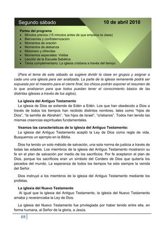 Segundo sábado                                          10 de abril 2010
   Partes del programa
      Minutos previos (15 minutos antes de que empiece la clase)
      Bienvenida y confraternización
      Momentos de oración
      Momentos de alabanza
      Misionero y ofrendas
      Momentos especiales: Visitas
      Lección de la Escuela Sabática
      Tema complementario: La iglesia cristiana a través del tiempo


   (Para el tema de este sábado se sugiere dividir la clase en grupos y asignar a
cada uno una iglesia para ser analizada. La parte de la iglesia remanente podrá ser
expuesta por el maestro para el cierre final; los chicos podrán exponer el resumen de
lo que analizaron para que todos puedan tener el conocimiento básico de las
distintas iglesias a través de los siglos).

   La iglesia del Antiguo Testamento
   La iglesia de Dios se extiende de Edén a Edén. Los que han obedecido a Dios a
través de todos los tiempos han recibido distintos nombres, tales como “hijos de
Dios”, “la semilla de Abrahán”, “los hijos de Israel”, “cristianos”. Todos han tenido las
mismas creencias espirituales fundamentales.

  Veamos las características de la iglesia del Antiguo Testamento:
  La iglesia del Antiguo Testamento aceptó la Ley de Dios como regla de vida.
Busquemos un ejemplo en la Biblia.

   Dios ha tenido un solo método de salvación, una sola norma de justicia a través de
todas las edades. Los miembros de la iglesia del Antiguo Testamento mostraron su
fe en el plan de salvación por medio de los sacrificios. Por fe aceptaron el plan de
Dios, porque los sacrificios eran un símbolo del Cordero de Dios que quitaría los
pecados del mundo. La esperanza de todos los tiempos ha sido siempre la venida
del Señor.

  Dios instruyó a los miembros de la iglesia del Antiguo Testamento mediante los
profetas.

  La iglesia del Nuevo Testamento
  Al igual que la iglesia del Antiguo Testamento, la iglesia del Nuevo Testamento
amaba y reverenciaba la Ley de Dios.

   La iglesia del Nuevo Testamento fue privilegiada por haber tenido entre ella, en
forma humana, al Señor de la gloria, a Jesús.
    69
 