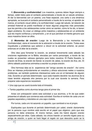 1. Bienvenida y confraternidad: Los maestros, quienes deben llegar siempre a
tiempo, están listos para el contacto personalizado a través de un saludo amistoso.
Al dar la bienvenida con un poema, una frase especial, una carta o una dinámica
apropiada, se buscará el contacto personalizado a través de la sonrisa, el apretón de
manos, el contacto visual cálido y la confraternidad. Luego del saludo, tal relación de
amistad fraternal se podrá manifestar al hacer algunas preguntas más personales
que les permita a los adolescentes contar cómo se sienten, cómo le ha ido, si tienen
algún problema. Es crear un diálogo entre maestros y adolescentes en un ambiente
que les inspire confianza y comprensión, y en el que perciban el interés genuino que
esos maestros tienen en ellos.

    2. Momentos de oración: Luego de la Bienvenida y los momentos de
Confraternidad, viene el momento de la adoración a través de la oración. Todas esas
inquietudes y problemas que salieron a relucir en la actividad anterior, se ponen
entonces en el altar de la oración.

    Otra idea para fomentar la oración, es analizar brevemente cada sábado las
oraciones registradas en la Biblia, elevadas por varios personajes, a través de las
cuales se presentan valiosos ejemplos para todos nosotros: El Padre Nuestro, la
oración de Elías, la oración de Daniel, la oración de Jabes, la oración de Ana, etc. El
último sábado podríamos animarlos a escribir su propia oración.

    Otra hermosa idea es la experiencia del “amigo secreto de oración”. Así como
Dios se interesa profundamente en nosotros y ofrece soluciones reales a nuestros
problemas, así también podemos interesarnos cada uno en el bienestar de alguien
más. Durante un período determinado –que cada maestro decidirá- los alumnos de la
clase tendrán asignada otra persona por la cual orar durante la semana. Para
preparar esta experiencia necesitará:

+ Una caja que se usará durante todo el trimestre.

+ Tantos papelitos como alumnos tenga para el primer día.

   Avise con anticipación sobre esta actividad a sus alumnos, a fin de que estén
presentes el sábado que comienza esta actividad. Escriba el nombre de cada uno en
papeles separados y mézclelos en una caja o bolsita.

   Por turnos, cada uno irá sacando un papelito, que cambiará si es el propio.

   Explíqueles que durante el período determinado por usted, orarán diariamente
por la persona cuyo nombre está escrito en el papel que eligieron, pero que esa
persona no debe enterarse. Al mismo tiempo, cada día habrá alguien orando
especialmente por ellos. Cada sábado, los chicos traerán un sencillo regalo para su
amigo de oración, a quien se hará llegar el regalo sin que descubra quien se lo
     7
 