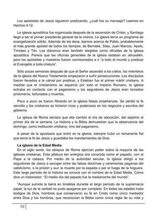 Los apóstoles de Jesús siguieron predicando, ¿cuál fue su mensaje? Leamos en
Hechos 4:12.

   La iglesia apostólica fue organizada después de la ascensión de Cristo, y Santiago
llegó a ser el primer presidente general de la misma. La iglesia tenía un programa de
evangelización sólido. Además de los doce, leemos acerca de Pablo, probablemente
el más grande apóstol de todos los tiempos; de Bernabé, Silas, Juan Marcos, Apolo,
Timoteo y Tito. Los diáconos eran también elegidos como oficiales de la iglesia
apostólica. Parece que las oficinas generales de la iglesia estaban en Jerusalén,
pero los apóstoles y maestros fueron comisionados a ir “a todo el mundo y predicar
el Evangelio a toda criatura”.

   Sólo pocas semanas después de que el Señor ascendió a los cielos, los miembros
de la iglesia del Nuevo Testamento empezaron a sufrir persecuciones. Los discípulos
fueron llevados a la cárcel por predicar, y Esteban fue el primer mártir cristiano. A
medida que el cristianismo se esparció por todo el Imperio Romano, la iglesia
entraba en contacto con el paganismo y los seguidores de Jesús eran tomados
prisioneros, torturados y muertos.

  Poco a poco se fueron filtrando en la iglesia falsas enseñanzas. Se perdió la fe
sencilla y los cristianos se hicieron ricos y poderosos en los negocios y asuntos del
gobierno.

   La iglesia de Roma declara que ella cambió el día de adoración, del séptimo al
primer día de la semana. La historia y la Biblia demuestran que la observancia del
domingo, como institución cristiana, vino del paganismo.

  A pesar de la apostasía que entró en la iglesia, siempre hubo un remanente fiel
que tenía la fe de Jesús y guardaba los mandamientos de Dios.

   La iglesia de la Edad Media
   En el siglo sexto, los obispos de Roma ejercían poder sobre la mayoría de las
iglesias cristianas. Esta jefatura tan enérgica era conocida como el papado, con el
Papa a la cabeza. Por medio de la autoridad secular, la iglesia obligó a los
seguidores de Jesús a escoger entre las falsas doctrinas y ceremonias paganas del
catolicismo, o la prisión y aun la muerte por la espada o por el fuego de la hoguera.
Este largo período de la historia se conoce con el nombre de la Edad Media. Como
dice un historiador: “El medio día del papado fue la medianoche del mundo”.

   “Aunque sumida la tierra en tinieblas durante el largo período de la supremacía
papal, la luz de la verdad no pudo apagarse por completo. En todas las edades hubo
testigos de Dios, hombres que conservaron su fe en Cristo como único mediador
entre Dios y los hombres, que reconocían la Biblia como única regla de su vida y

    70
 