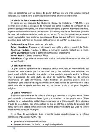 viaje se caracterizó por su deseo de poder disfrutar de una más amplia libertad
religiosa. Su osadía abrió el camino para ulteriores amantes de la libertad.

   La iglesia de los primeros misioneros
   El padre de las misiones fue Guillermo Carey, de Inglaterra (1761-1834). Un
sermón que predicó a un grupo de ministros dio como resultado la formación de la
primera sociedad misionera, y Carey se embarcó como el primer misionero a la India.
A pesar de los muchos obstáculos sufridos, él tradujo parte de las Escrituras y colocó
la base del fundamento de las misiones modernas. En muchos países empezaron a
surgir sociedades para sostener las misiones. Entre los que sufrieron privaciones y
pérdidas para extender las fronteras del Evangelio, se cuentan los siguientes:

  Guillermo Carey: Primer misionero a la India.
  Robert Morrison: Preparó un diccionario en inglés y chino y publicó la Biblia.
  Adoniram Hudson: Tradujo la Biblia al birmano; también trabajó en la India.
  David Livingstone: Abrió el continente africano al cristianismo.
  Robert Moffat: Obrero pionero al África.
  John Paton: Cuya vida fue amenazada por los caníbales 53 veces en las islas del
  sur del Pacífico.

   La del advenimiento
   La gran doctrina apostólica de la segunda venida de Cristo, el reavivamiento del
interés en este suceso por los reformadores y, las señales que indicaban su
proximidad, establecieron la base de la predicación de la segunda venida de Cristo
muy a principios del siglo XVIII. La labor de Guillermo Miller fue de primera
importancia en este movimiento. Hubo hombres en distintos países que se
levantaron para predicar la segunda venida de Cristo, lo cual se convirtió en el tema
dominante de la iglesia cristiana en muchas partes y dio a un gran despertar
religioso.

   La iglesia remanente
   El término remanente es la palabra bíblica que describe a la iglesia en el último
período de la historia de esta tierra. Igual que un retazo de tela puede ser el último
pedazo de un rollo de tela, así la iglesia remanente es la última porción de la iglesia a
través de las edades. Ese último retazo de tela es idéntico a la tela del principio del
rollo; por eso la iglesia remanente es la misma iglesia verdadera que Dios ha tenido
en el mundo por todos los siglos.

  En el libro de Apocalipsis, Juan presenta varias características de la iglesia
remanente (Apocalipsis 12:14, 19).

      guarda los mandamientos de Dios
      tiene el testimonio de Jesús o el espíritu de profecía
    72
 