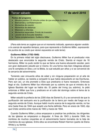 Tercer sábado                                            17 de abril 2010
   Partes del programa
      Minutos previos (15 minutos antes de que empiece la clase)
      Bienvenida y confraternización
      Momentos de oración
      Momentos de alabanza
      Misionero y ofrendas
      Momentos especiales: Fondo de inversión
      Lección de la Escuela Sabática
      Tema complementario: Guillermo Miller


   (Para este tema se sugiere que en el momento indicado, aparezca alguien vestido
a la usanza de aquellos tiempos, para que represente a Guillermo Miller, expresando
los puntos de su credo que vienen expuestos en este tema).

   Guillermo Miller (1782-1849)
   En la primera mitad del siglo diecinueve, Guillermo Miller fue el predicador más
destacado que anunciaba la segunda venida de Cristo. Siendo el mayor de 16
hermanos, Miller no pudo recibir lo que se llama una buena educación escolar, pero
con gran dedicación estudió por sí mismo. En una forma más bien milagrosa abrazó
una fe completa en Dios y en la Biblia, la cual estudió por años y sí se convenció de
la cercanía del advenimiento.

   Teniendo casi cincuenta años de edad y sin ninguna preparación en el arte de
hablar en público, se resistía a compartir lo que había descubierto en las Escrituras.
Pero aún así, un día prometió a Dios que predicaría si fuera necesario. Entonces
llegó el día. Guillermo Miller fue informado por su sobrino de que el ministro de la
Iglesia Bautista del lugar se había ido. El padre del Irving (su sobrino), le pidió
entonces a Miller que fura y predicara en el culto del domingo sobre el tema de la
segunda venida de Cristo.

   Miller estudió la profecía de los 2300 días de Daniel 8 y 9 y se convenció de que la
purificación del santuario era la purificación de la tierra por medio del fuego en la
segunda venida de Cristo. Aunque habló mucho acerca de la segunda venida, no fue
sino hasta fines de 1844 que aceptó una fecha definida. Pero en enero de 1843, dijo
que Cristo vendría entre marzo de 1843 y marzo de 1844.

  Cuando Guillermo Miller y otros empezaron a predicar las profecías, los dirigentes
de las iglesias se empezaron a disgustar. A fines de 1843 y durante 1844, los
nombres de muchos creyentes en el advenimiento fueron borrados de la lista de
miembros de sus iglesias. Entre ellos se encontraba Robert Harmon (padre de Elena
White) y su familia.

    74
 