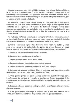 Cuando pasaron los años 1843 y 1844 y Jesús no vino, la fe de Guillermo Miller no
se vio afectada, ni se desanimó. Él siguió predicando el segundo advenimiento. Su
ministerio público terminó en 1845 y murió cuatro años más tarde. Durante toda su
vida Miller fue un líder en la obra de Dios y un estudiante inteligente de la Biblia, pero
no alcanzó a ver la verdad del sábado.

   En diez años, Guillermo Miller predicó más de 3,000 veces en cerca de mil lugares
diferentes. En 1848 este obrero veterano que quedó ciego. Al año siguiente murió,
confiando en la esperanza del regreso del Salvador. Siempre recibió pocas
recompensas económicas por su trabajo, pero su nombre ha quedado unido para
siempre al movimiento adventista. Él fue el líder del movimiento del cual tú y yo
formamos parte.

   Te invito esta mañana a cerrar tus ojos e imaginar a Guillermo Miller compartiendo
su credo hacia fines de 1842; este credo que mayormente representa la fe de todos
los creyentes adventistas, el cual está expresado en la forma siguiente:

  (Entra la persona que representa a Guillermo Miller y con voz audible y cálida,
pero firme, menciona sin leerlos todos los puntos del credo. Causaría un mayor
impacto poner un fondo musical muy suave, solemne y espiritual mientras habla).

  1. Creo que Jesucristo volverá de nuevo a esta tierra.

  2. Creo que vendrá en la gloria de su Padre.

  3. Creo que vendrá en las nubes de los cielos.

  4. Creo que entonces él recibirá su reino, que será eterno.

  5. Creo que entonces los santos poseerán el reino para siempre.

  6. Creo que a la segunda venida de Cristo, el cuerpo de cada santo desaparecido
será resucitado como resucitó el cuerpo glorioso de Cristo.

   7. Creo que los justos que estén viviendo en la tierra cuando él venga, serán
transformados de mortales a inmortales y con los que fueren levantados de los
muertos serán arrebatados para encontrar al Señor en el aire, y estarán siempre con
el Señor.

   8. Creo que entonces los santos serán presentados ante Dios sin falta, sin mancha
ni arruga, en amor.

  9. Creo que cuando Cristo venga la segunda vez, lo hará para terminar con la
controversia de Sión, para librarla del poder del tentador, que es el demonio.



    75
 