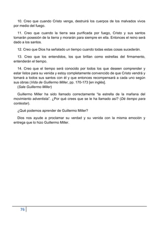 10. Creo que cuando Cristo venga, destruirá los cuerpos de los malvados vivos
por medio del fuego.

  11. Creo que cuando la tierra sea purificada por fuego, Cristo y sus santos
tomarán posesión de la tierra y morarán para siempre en ella. Entonces el reino será
dado a los santos.

  12. Creo que Dios ha señalado un tiempo cuando todas estas cosas sucederán.

  13. Creo que los entendidos, los que brillan como estrellas del firmamento,
entenderán el tiempo.

  14. Creo que el tiempo será conocido por todos los que deseen comprender y
estar listos para su venida y estoy completamente convencido de que Cristo vendrá y
tomará a todos sus santos con él y que entonces recompensará a cada uno según
sus obras (Vida de Guillermo Miller, pp. 170-173 [en inglés].
  (Sale Guillermo Miller)

  Guillermo Miller ha sido llamado correctamente “la estrella de la mañana del
movimiento adventista”. ¿Por qué crees que se le ha llamado así? (Dé tiempo para
contestar).

  ¿Qué podemos aprender de Guillermo Miller?

  Dios nos ayude a proclamar su verdad y su venida con la misma emoción y
entrega que lo hizo Guillermo Miller.




    76
 