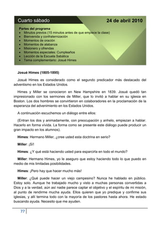 Cuarto sábado                                              24 de abril 2010
   Partes del programa
      Minutos previos (15 minutos antes de que empiece la clase)
      Bienvenida y confraternización
      Momentos de oración
      Momentos de alabanza
      Misionero y ofrendas
      Momentos especiales: Cumpleaños
      Lección de la Escuela Sabática
      Tema complementario: Josué Himes


  Josué Himes (1805-1895)

  Josué Himes es considerado como el segundo predicador más destacado del
adventismo en los Estados Unidos.

  Himes y Miller se conocieron en New Hampshire en 1839. Josué quedó tan
impresionado con los sermones de Miller, que lo invitó a hablar en su iglesia en
Boston. Los dos hombres se convirtieron en colaboradores en la proclamación de la
esperanza del advenimiento en los Estados Unidos.

  A continuación escuchemos un diálogo entre ellos:

  (Entran los dos y animadamente, con preocupación y anhelo, empiezan a hablar.
Hacerlo en forma vívida. La forma como se presente este diálogo puede producir un
gran impacto en los alumnos).

  Himes: Hermano Miller, ¿cree usted esta doctrina en serio?

  Miller: ¡Sí!

  Himes: ¿Y qué está haciendo usted para esparcirla en todo el mundo?

 Miller: Hermano Himes, yo le aseguro que estoy haciendo todo lo que puedo en
medio de mis limitadas posibilidades.

  Himes: ¡Pero hay que hacer mucho más!

   Miller: ¿Qué puede hacer un viejo campesino? Nunca he hablado en público.
Estoy solo. Aunque he trabajado mucho y visto a muchas personas convertidas a
Dios y a la verdad, aún así nadie parece captar el objetivo y el espíritu de mi misión,
al punto de rendirme mucha ayuda. Ellos quieren que yo predique y confirme sus
iglesias, y allí termina todo con la mayoría de los pastores hasta ahora. He estado
buscando ayuda. Necesito que me ayuden.

    77
 