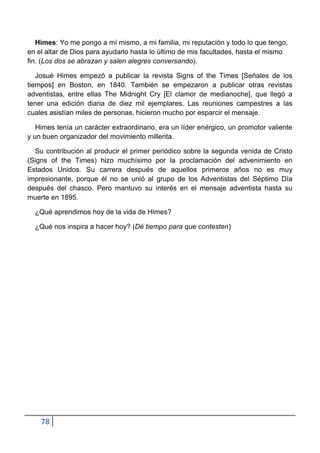 Himes: Yo me pongo a mí mismo, a mi familia, mi reputación y todo lo que tengo,
en el altar de Dios para ayudarlo hasta lo último de mis facultades, hasta el mismo
fin. (Los dos se abrazan y salen alegres conversando).

   Josué Himes empezó a publicar la revista Signs of the Times [Señales de los
tiempos] en Boston, en 1840. También se empezaron a publicar otras revistas
adventistas, entre ellas The Midnight Cry [El clamor de medianoche], que llegó a
tener una edición diaria de diez mil ejemplares. Las reuniones campestres a las
cuales asistían miles de personas, hicieron mucho por esparcir el mensaje.

   Himes tenía un carácter extraordinario, era un líder enérgico, un promotor valiente
y un buen organizador del movimiento millerita.

  Su contribución al producir el primer periódico sobre la segunda venida de Cristo
(Signs of the Times) hizo muchísimo por la proclamación del advenimiento en
Estados Unidos. Su carrera después de aquellos primeros años no es muy
impresionante, porque él no se unió al grupo de los Adventistas del Séptimo Día
después del chasco. Pero mantuvo su interés en el mensaje adventista hasta su
muerte en 1895.

  ¿Qué aprendimos hoy de la vida de Himes?

  ¿Qué nos inspira a hacer hoy? (Dé tiempo para que contesten)




    78
 