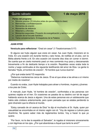 Quinto sábado                                             1 de mayo 2010
    Partes del programa
       Minutos previos (15 minutos antes de que empiece la clase)
       Bienvenida y confraternización
       Momentos de oración
       Momentos de alabanza
       Misionero y ofrendas
       Momentos especiales: Proyecto de evangelización y servicio juvenil
       Lección de la Escuela Sabática
       Tema complementario: Embajadores de la Palabra


  JUAN HYDE

  Versículo para reflexionar: “Orad sin cesar” (1 Tesalonicenses 5:17)

   Si alguna vez hubo alguien que orara sin cesar, fue Juan Hyde, misionero en la
India. En una ocasión oró durante treinta y seis horas, de rodillas en el piso, con la
Biblia abierta frente a él. En otra ocasión oró durante diez días sin comer ni dormir.
Se cuenta que en cierto momento pasó un mes comiendo muy poco y descansando
brevemente a fin de dedicarle tiempo a la oración. Repetidas veces oraba toda la
noche y luego continuaba al día siguiente testificando del amor de Dios. La gente lo
llamaba “Hyde, el hombre de oración”, “El hombre que nunca duerme”.

  ¿Por qué oraba tanto? Él respondía:
  “Debemos mantenernos cerca de Jesús. Él es el que atrae a las almas a sí mismo
por medio de nosotros”.

   Cuando no oraba, Juan Hyde trabajaba para atraer a hombres, mujeres y jóvenes
a los pies de Cristo.

  A menudo Juan Hyde, “el hombre de oración”, confrontaba a las personas con
quienes viajaba en el tren. En ocasiones se pasaba de su destino con tal de seguir
hablando acerca de Jesús a alguien. Una de estas personas era un adolescente que
había sido cristiano anteriormente, pero quien pensaba que se estaba perdiendo la
gran diversión que le ofrecía el mundo.

   “Estoy cansado de oír acerca de Dios” le dijo el muchacho al Sr. Hyde, quien por
casualidad se encontraba en el mismo vagón con él. “Voy de regreso a Lahore para
divertirme. No quiero saber más de reglamentos tontos. Voy a hacer lo que yo
quiera.

   “Por favor, no le des la espalda al Salvador”, le rogaba el misionero sinceramente
y con lágrimas en los ojos. ¿Por qué abandonas a Aquel que tanto te amó?”

    79
 