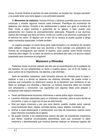 envía. Cuando finaliza el período de esta actividad, se revelan los “amigos secretos”
y se puede tener una cena ágape o una actividad especial.

    3. Momentos de alabanza: Incluya himnos y cánticos juveniles que sus alumnos
conozcan y enseñe algunos nuevos cada trimestre. Planifique los momentos de
alabanza con tiempo. Enseñe a los adolescentes a alabar con gozo el nombre de
Dios. Invita a algún pianista o guitarrista de su iglesia, o bien, puede usar
grabaciones con música de acompañamiento adecuada. Pregunte a sus alumnos
acerca del mensaje que lleva el himno. Invite con cariño a los alumnos a participar en
el servicio de canto. Si alguien con el don de la música le puede ayudar a dirigir
estos momentos especiales, invítele también.

   Le sugiero escoger un canto tema para cada trimestre y no olvidarse de cantarlo
cada sábado. Llegue antes que sus alumnos y lleve consigo una grabadora con
himnos de consagración que eleven el espíritu, para usarlos como fondo musical
mientras ellos llegan. En el salón se sentirá la atmósfera del cielo y el alumno estará
preparado para comenzar el programa.

                             Misionero y Ofrendas
    Podemos iniciar el primer sábado del año con la escenificación de la parábola de
los talentos, tal vez adaptándola un tanto a nuestra época, con el fin de hablar un
poco acerca de la mayordomía, los talentos y las ofrendas.

     Será de beneficio establecer cada trimestre blancos de ofrenda para la clase y
explicar a qué y a dónde se destinan las distintas ofrendas. Se puede invitar a
jóvenes que compartan su testimonio acerca de la bendición que recibieron al ser
fieles en entregar sus ofrendas y diezmos. La historia misionera debe ser contada
con entusiasmo y convicción. Las siguientes son algunas ideas para adaptar o
enriquecer este espacio misionero:

   Tener periódicamente lecciones misioneras o series sobre algún misionero.
   Levantar ofrendas especiales para un misionero conocido, para la zona donde se
   encuentra, o para un lugar por el que se está orando.
   Orar por algún misionero y por una zona (barrio, pueblo, ciudad, país), usando
   como ilustración fotos, mapas, comidas típicas, ropas, billetes, monedas, etc.
   Animar a cada adolescente a confeccionar una lista de misioneros usando como
   base informes mundiales de la iglesia.
   Se puede orientar a los adolescentes acerca del plan de estudiantes misioneros
   que tienen nuestras universidades adventistas, para que conozcan la labor
   misionera y desinteresada que muchos jóvenes realizan en diversos lugares del



     8
 