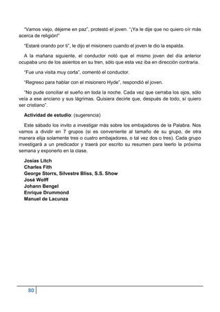 “Vamos viejo, déjeme en paz”, protestó el joven. “¡Ya le dije que no quiero oír más
acerca de religión!”

  “Estaré orando por ti”, le dijo el misionero cuando el joven le dio la espalda.

  A la mañana siguiente, el conductor notó que el mismo joven del día anterior
ocupaba uno de los asientos en su tren, sólo que esta vez iba en dirección contraria.

  “Fue una visita muy corta”, comentó el conductor.

  “Regreso para hablar con el misionero Hyde”, respondió el joven.

  “No pude conciliar el sueño en toda la noche. Cada vez que cerraba los ojos, sólo
veía a ese anciano y sus lágrimas. Quisiera decirle que, después de todo, sí quiero
ser cristiano”.

  Actividad de estudio: (sugerencia)

   Este sábado los invito a investigar más sobre los embajadores de la Palabra. Nos
vamos a dividir en 7 grupos (si es conveniente al tamaño de su grupo, de otra
manera elija solamente tres o cuatro embajadores, o tal vez dos o tres). Cada grupo
investigará a un predicador y traerá por escrito su resumen para leerlo la próxima
semana y exponerlo en la clase.

  Josías Litch
  Charles Fith
  George Storrs, Silvestre Bliss, S.S. Show
  José Wolff
  Johann Bengel
  Enrique Drummond
  Manuel de Lacunza




    80
 