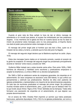 Sexto sábado                                                8 de mayo 2010
   Partes del programa
      Minutos previos (15 minutos antes de que empiece la clase)
      Bienvenida y confraternización
      Momentos de oración
      Momentos de alabanza
      Misionero y ofrendas
      Momentos especiales: Visitas
      Lección de la Escuela Sabática
      Tema complementario: Nace nuestra maravillosa iglesia


  Cuando el gran reloj de Dios señaló la hora de dar el último mensaje de
advertencia a un mundo que perece, el suceso fue simbolizado por tres poderosos
ángeles. A los miembros de la iglesia de Dios en nuestra época se les ha dado la
misión de proclamar estos mensajes; pero no nos preocupemos, el Espíritu Santo
nos dará el poder para proclamar estos mensajes al mundo.

  El mensaje del primer ángel pide al hombre que sea leal a Dios, quien es el
Creador de los cielos y la tierra, y advierte que la hora del juicio ha llegado.

  El mensaje del segundo ángel declara que la Babilonia espiritual ha caído. (Apoc.
14:8).

   Estos dos mensajes fueron dados en el momento correcto, cuando el corazón de
la gente los aceptaría. El mensaje del segundo ángel fue proclamado principalmente
durante la “demora” entre marzo y octubre de 1844.

  Guillermo Miller trabajó casi a solas durante varios años. Pero entre 1839 y 1840,
hombres de influencia y habilidad como escritores y predicadores empezaron a
aceptar la enseñanza y a unirse a Miller en su devota evangelización.

   De 1840 a 1842 se celebraron series de congresos generales, de creyentes en el
advenimiento. En esos congresos se asociaron unos 200 líderes, lo que unificó sus
pensamientos y estimuló sus predicaciones. Muchos de ellos eran pastores de
iglesias protestantes y representaban a la mayoría de las denominaciones populares.
En todo tipo de reuniones predicaban el mensaje del primer ángel. Se publicaron
muchas revistas sobre el advenimiento, pero, ¿cuál creen que se destacó más? Sí,
la que fundó Josué Himes “Signs of the Times” [Señales de los tiempos]. Todos ellos
formaron una asociación de creyentes en el advenimiento, sin que dejaran sus
propias denominaciones.

  En el verano de 1843, Charles Fitch imprimió un sermón que había predicado
hacía poco, aplicando Apocalipsis 14:8 y 18:2-4 a la iglesias protestantes, así como a
    81
 