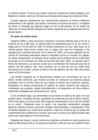 la católica romana. Él decía que ambas ramas del cristianismo habían llegado a ser
Babilonia y habían caído por rechazar los mensajes de la segunda venida de Cristo.

   Cuando algunos predicadores del advenimiento aplicaron el término Babilonia
directamente a las iglesias que habían rechazado la doctrina del juicio y el regreso
de Jesús, el mensaje del segundo ángel se unió al del primero. En el verano de
1844, por lo menos 50,000 creyentes se habían separado de sus iglesias para formar
grupos aparte.

  El clamor de media noche

   Guillermo Miller y otros procuraron encontrar una fecha definida para el fin de la
profecía de los 2,300 días. La fecha límite fue establecida para el 21 de marzo y
luego para el 18 de abril de 1844. El tiempo transcurrió sin que nada fuera de lo
normal pasara. Este primer chasco fue un golpe duro para los creyentes y fue
seguido por un período de calma. En el verano de 1844, una nueva explosión de luz
iluminó el movimiento adventista hasta su dramático clímax en octubre. En agosto,
en medio campamento, el hermano Show explicó que la profecía de los 2,300 años
terminaría en la primavera de 1844 (al final del año judío 1843). Un estudio más a
fondo del Santuario y su servicio reveló que la purificación del santuario ocurriría el
décimo día del séptimo mes. Esto coincidía con la idea de que los 2,300 años
terminarían en el otoño, porque el décimo día del séptimo mes de 1844 (año judío)
caería el 22 de octubre.

   Los 50,000 creyentes en el advenimiento estaban tan convencidos de que el
Señor vendría entonces, que muchos de ellos no cultivaron sus terrenos porque
pensaban que él vendría antes de que llegara el tiempo de la próxima cosecha.
Empleaban su tiempo proclamando el regreso de Jesús. Cerraron sus negocios,
confesaban sus pecados, oraban fervientemente y se prepararon en forma sólida y
totalmente entregada para encontrarse con Jesús.

   El día anhelado llegó. Los adventistas se reunieron en salones de culto o en sus
propias casas. Cantaban himnos, repasaban las evidencias de que el Señor vendría.
Pero el día pasó y el sol se pudo. Ellos seguían esperanzados a que “tal vez vendría
en la noche”. Finalmente pasó la noche. Los creyentes derramaban amargas
lágrimas mientras ofrecían oraciones. Estaban desconsolados y chasqueados. Pero
el estudio diligente que continuaron llevando a cabo les revelaría que el tiempo del
cumplimiento de la profecía era correcto, pero que el suceso que había tomado lugar
había sido interpretado en forma incorrecta.

   Después del chasco, el gran número de creyentes se dividió en varios grupos con
algunas diferencias entre sí. Un grupo de creyentes, entre los que se contaban Hiram


    82
 