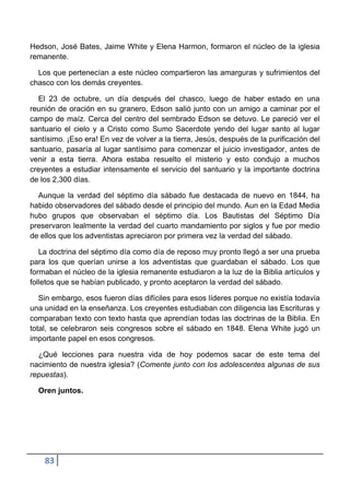 Hedson, José Bates, Jaime White y Elena Harmon, formaron el núcleo de la iglesia
remanente.

  Los que pertenecían a este núcleo compartieron las amarguras y sufrimientos del
chasco con los demás creyentes.

  El 23 de octubre, un día después del chasco, luego de haber estado en una
reunión de oración en su granero, Edson salió junto con un amigo a caminar por el
campo de maíz. Cerca del centro del sembrado Edson se detuvo. Le pareció ver el
santuario el cielo y a Cristo como Sumo Sacerdote yendo del lugar santo al lugar
santísimo. ¡Eso era! En vez de volver a la tierra, Jesús, después de la purificación del
santuario, pasaría al lugar santísimo para comenzar el juicio investigador, antes de
venir a esta tierra. Ahora estaba resuelto el misterio y esto condujo a muchos
creyentes a estudiar intensamente el servicio del santuario y la importante doctrina
de los 2,300 días.

  Aunque la verdad del séptimo día sábado fue destacada de nuevo en 1844, ha
habido observadores del sábado desde el principio del mundo. Aun en la Edad Media
hubo grupos que observaban el séptimo día. Los Bautistas del Séptimo Día
preservaron lealmente la verdad del cuarto mandamiento por siglos y fue por medio
de ellos que los adventistas apreciaron por primera vez la verdad del sábado.

   La doctrina del séptimo día como día de reposo muy pronto llegó a ser una prueba
para los que querían unirse a los adventistas que guardaban el sábado. Los que
formaban el núcleo de la iglesia remanente estudiaron a la luz de la Biblia artículos y
folletos que se habían publicado, y pronto aceptaron la verdad del sábado.

   Sin embargo, esos fueron días difíciles para esos líderes porque no existía todavía
una unidad en la enseñanza. Los creyentes estudiaban con diligencia las Escrituras y
comparaban texto con texto hasta que aprendían todas las doctrinas de la Biblia. En
total, se celebraron seis congresos sobre el sábado en 1848. Elena White jugó un
importante papel en esos congresos.

  ¿Qué lecciones para nuestra vida de hoy podemos sacar de este tema del
nacimiento de nuestra iglesia? (Comente junto con los adolescentes algunas de sus
repuestas).

  Oren juntos.




    83
 