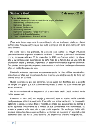 Séptimo sábado                                            15 de mayo 2010
   Partes del programa
      Minutos previos (15 minutos antes de que empiece la clase)
      Bienvenida y confraternización
      Momentos de oración
      Momentos de alabanza
      Misionero y ofrendas
      Momentos especiales: Fondo de inversión
      Lección de la Escuela Sabática
      Tema complementario: Elena G. White


  (Para este tema sugerimos la escenificación de un testimonio dado por Jaime
White: Haga los preparativos para que este testimonio sea de gran motivación para
cada alumno).

   De entre todos los pioneros, la persona que ejerció la mayor influencia
permanente sobre el pueblo adventista fue Elena G. Harmon, quién nació juntamente
con su hermana melliza el 26 de noviembre de 1827, en Gorham, estado de Maine.
Ella y su hermana eran las menores de ocho hijos de la familia. Era un una niña de
disposición alegre y animosa, y prometía un desarrollo intelectual superior al común.
Sus padres tenían grandes esperanzas en cuanto a su futuro, hasta que a los nueve
años un incidente golpeó su vida.

   Cierto día, mientras regresaba a casa en compañía de otras niñitas, una de ellas,
airándose por algo que Elena había hecho, le arrojó una piedra que dio de lleno con
terrible fuerza en su nariz.

  Quedó inconsciente por tres semanas. Elena quedó tan debilitada por la pérdida
de sangre y el golpe, que aún cuando hubo pasado la crisis, no pudo levantarse por
varias semanas.

  Un día su curiosidad se despertó al oír a una visita decir: “¡Qué lástima! No la
había reconocido”.

   Entonces la niña pidió un espejo y descubrió que su rostro había quedado
desfigurado por el terrible accidente. Esta niña que antes había sido de disposición
optimista y alegre, se volvió triste y retraída, de modo que pasaba todo su tiempo a
solas, apartada tímidamente de la mirada de sus compañeras más afortunadas. Su
suerte le parecía más dura de lo que podía soportar. Sin embargo, había sido
siempre apegada a las cosas espirituales, y mientras se mantenía en soledad se iba
acercando cada vez más a Dios y adquiría una experiencia cristiana más profunda.



    84
 