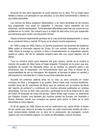Durante los dos años siguientes no pudo respirar por la nariz. Por su frágil salud
faltaba a clases y se atrasaba en sus estudios. Le era difícil concentrarse y retener lo
que había aprendido.

  Los nervios de Elena quedaron destrozados, y su mano temblaba de tal manera
que progresaba muy poco en caligrafía. A menudo, como resultado de sus
esfuerzos, sentía desmayarse. Tenía grandes dificultades para leer por causa de sus
problemas en la visión. De manera que a la edad de diez años tuvo que suspender
sus esfuerzos para recibir una educación formal.

  Desde entonces experimentó períodos de la más profunda desesperación a causa
de su condición física y mental. El futuro no le ofrecía mucha esperanza.

  En 1840 y luego en 1842, Elena y su familia escucharon las doctrinas de Guillermo
Miller sobre el inminente regreso de Cristo. En una reunión campestre a fines de
1849, Elena le entregó su corazón a Dios e inmediatamente su angustiado espíritu
quedó en calma. De allí en adelante empezó para ella una nueva relación con el
Señor.

   Tuvo su primera visión poco después del gran chasco, donde se le mostró la
marcha del pueblo de Dios hacia el hogar celestial. Pensando en lo joven que era,
(acababa de cumplir los diecisiete años), en su timidez, su precaria salud y las
privaciones que le esperaban, oró fervientemente para que Dios la librara de la
responsabilidad de ser su mensajera. No obstante, el llamado al deber no cambió y
ella expresó su voluntad de ir y hacer lo que Dios esperaba de ella.

  Durante los próximos setenta años de su vida, su obra consistió en recibir
consejos de Dios y entregarlos a su pueblo. Elena habló ante muchos auditorios,
escribió cerca de 40 volúmenes de libros (que se conocen con el nombre de libros
del “espíritu de profecía”) y contribuyó con muchos artículos publicados en revistas
adventistas. Tal vez su libro más conocido y apreciado es el de la historia de la vida
de Cristo, El Deseado de todas las gentes. Elena White viajó mucho, no solamente
por Estados Unidos, sino también por muchos países de Europa, por Australia y
Nueva Zelanda, donde sus consejos se usaron para poner la base de la obra
adventista en esos lugares.

   El 30 de agosto de 1846, Elena se unió en matrimonio con Jaime White. A través
de las cartas que Jaime le enviaba se podía ver cuán enamorado estaba de ella y
cuán comprometido estaba con la obra de la predicación del evangelio. Juntos
viajaron por innumerables lugares, en medio de dificultades y pocos recursos.




    85
 