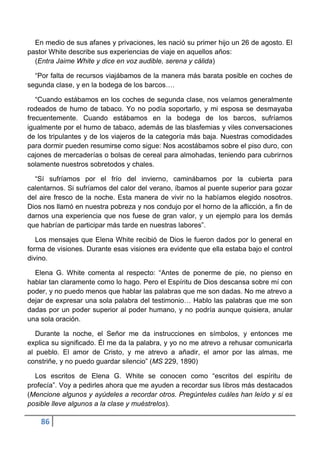 En medio de sus afanes y privaciones, les nació su primer hijo un 26 de agosto. El
pastor White describe sus experiencias de viaje en aquellos años:
  (Entra Jaime White y dice en voz audible, serena y cálida)

  “Por falta de recursos viajábamos de la manera más barata posible en coches de
segunda clase, y en la bodega de los barcos….

   “Cuando estábamos en los coches de segunda clase, nos veíamos generalmente
rodeados de humo de tabaco. Yo no podía soportarlo, y mi esposa se desmayaba
frecuentemente. Cuando estábamos en la bodega de los barcos, sufríamos
igualmente por el humo de tabaco, además de las blasfemias y viles conversaciones
de los tripulantes y de los viajeros de la categoría más baja. Nuestras comodidades
para dormir pueden resumirse como sigue: Nos acostábamos sobre el piso duro, con
cajones de mercaderías o bolsas de cereal para almohadas, teniendo para cubrirnos
solamente nuestros sobretodos y chales.

  “Sí sufríamos por el frío del invierno, caminábamos por la cubierta para
calentarnos. Si sufríamos del calor del verano, íbamos al puente superior para gozar
del aire fresco de la noche. Esta manera de vivir no la habíamos elegido nosotros.
Dios nos llamó en nuestra pobreza y nos condujo por el horno de la aflicción, a fin de
darnos una experiencia que nos fuese de gran valor, y un ejemplo para los demás
que habrían de participar más tarde en nuestras labores”.

   Los mensajes que Elena White recibió de Dios le fueron dados por lo general en
forma de visiones. Durante esas visiones era evidente que ella estaba bajo el control
divino.

  Elena G. White comenta al respecto: “Antes de ponerme de pie, no pienso en
hablar tan claramente como lo hago. Pero el Espíritu de Dios descansa sobre mí con
poder, y no puedo menos que hablar las palabras que me son dadas. No me atrevo a
dejar de expresar una sola palabra del testimonio… Hablo las palabras que me son
dadas por un poder superior al poder humano, y no podría aunque quisiera, anular
una sola oración.

   Durante la noche, el Señor me da instrucciones en símbolos, y entonces me
explica su significado. Él me da la palabra, y yo no me atrevo a rehusar comunicarla
al pueblo. El amor de Cristo, y me atrevo a añadir, el amor por las almas, me
constriñe, y no puedo guardar silencio” (MS 229, 1890)

  Los escritos de Elena G. White se conocen como “escritos del espíritu de
profecía”. Voy a pedirles ahora que me ayuden a recordar sus libros más destacados
(Mencione algunos y ayúdeles a recordar otros. Pregúnteles cuáles han leído y si es
posible lleve algunos a la clase y muéstrelos).

    86
 