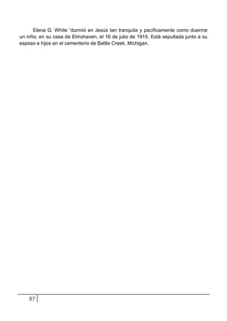 Elena G. White “durmió en Jesús tan tranquila y pacíficamente como duerme
un niño, en su casa de Elmshaven, el 16 de julio de 1915. Está sepultada junto a su
esposo e hijos en el cementerio de Battle Creek, Michigan.




    87
 