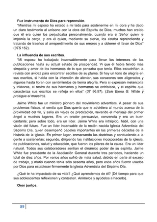Fue instrumento de Dios para reprensión.
   “Mientras mi esposo ha estado a mi lado para sostenerme en mi obra y ha dado
un claro testimonio al unísono con la obra del Espíritu de Dios, muchos han creído
que él era quien los perjudicaba personalmente, cuando era el Señor quien le
imponía la carga, y era él quien, mediante su siervo, los estaba reprendiendo y
tratando de traerlos al arrepentimiento de sus errores y a obtener el favor de Dios”
(3TS 152).

   La influencia de sus escritos.
   “Mi esposo ha trabajado incansablemente para llevar los intereses de las
publicaciones hasta su actual estado de prosperidad. Vi que él había tenido más
simpatía y amor de los hermanos de lo que pensaba que tenía. Ellos escudriñan la
revista con avidez para encontrar escritos de su pluma. Si hay un tono de alegría en
sus escritos, si habla con la intención de alentar, sus corazones son aligerados y
algunos hasta lloran con sentimientos de tierna alegría. Pero si expresan melancolía
y tristezas, el rostro de sus hermanos y hermanas se entristece, y el espíritu que
caracteriza sus escritos se refleja en ellos” (3T 96,97). (Sale Elena G. White y
prosigue el maestro).

   Jaime White fue un ministro pionero del movimiento adventista. A pesar de sus
problemas físicos, el sentía que Dios quería que le advirtiera al mundo acerca de la
proximidad del fin, y salía en viajes de predicación, llevando el mensaje del primer
ángel a muchos lugares. Era un orador persuasivo, convencía y era un buen
cantante; pero sobre todo, era un líder. Jaime White era intrépido, hábil, con una
visión del futuro. Fue un líder incansable de la recién nacida Iglesia Adventista del
Séptimo Día, quien desempeñó papeles importantes en las primeras décadas de la
historia de la iglesia. En primer lugar, enmarcando las doctrinas y conduciendo a la
gente a sostenerlas; segundo, dirigiendo las instituciones incorporadas de la iglesia,
de publicaciones, salud y educación, que fueron los pilares de la causa. Era un líder
natural. Todos sus colaboradores sentían el dinámico poder de su espíritu. Jaime
White fue presidente de la Asociación General durante tres períodos, haciendo un
total de diez años. Por varios años sufrió de mala salud, debido en parte al exceso
de trabajo, y murió cuando tenía sólo sesenta años, pero esos años fueron usados
por Dios para establecer firmemente la iglesia Adventista del Séptimo Día.

  ¿Qué te ha impactado de su vida? ¿Qué aprendemos de él? (Dé tiempo para que
sus adolescentes reflexionen y contesten. Anímelos y ayúdelos a hacerlo).

  Oren juntos.




    89
 