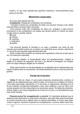 mundo y lo que esas experiencias significan espiritual y emocionalmente para
   cada uno de ellos.

                            Momentos especiales
    Uno para cada sábado del mes:
    Cumpleaños: Festejando cumpleaños con acrósticos
    + Actualice la fecha de cumpleaños de todos sus alumnos (incluya a las visitas
para llamarlas o llevarles algún recuerdo)
    +Una semana antes del cumpleaños de cada uno, entregue a cada alumno
(incluyendo al del cumpleaños) una tarjeta que llevará escrito el nombre de quien
cumple años en sentido vertical.
    M usical
    A mistosa
    R everente
    I maginativa
    A pacible

    +Los alumnos llevarán el acróstico a su casa y anotarán una virtud de esa
persona (que también podría ser un deseo), por cada letra de su nombre, además de
un versículo que buscarán especialmente para ella.
    Quien cumple años escribirá sus razones para agradecer a Dios por el año que le
dio. Un motivo por cada letra.

    El siguiente sábado, el homenajeado leerá sus agradecimientos, colgará la
tarjeta en el tablero de exposición del aula y los demás le entregarán sus tarjetas
junto con algún obsequio elegido por el maestro.

   +Elija cada trimestre un día para festejar los cumpleaños de los adolescentes que
hayan cumplido años en ese período. No olvide planificarlo como un día de acción de
gracias.

                              Fondo de Inversión
    Visitas El libro de visitas, el cual puede decorarse atractivamente, contiene el
registro de los adolescentes que visitan la clase. Se colocan en el registro el nombre
y los datos personales importantes, a fin de hacer un seguimiento, llamarles con el
fin de invitarles a programas especiales o bien, para visitarlos y orar por ellos. Una
comida especial con las visitas podría ser otra buena opción. No debemos olvidarlos,
podrían llegar a ser futuros seguidores de Cristo por el amor y el compañerismo que
vean entre nosotros.

    Proyecto juvenil de evangelización y servicio. Es importante destacar que la
división juvenil debe tener su propio plan misionero, pero éste debe estar enmarcado
en el plan misionero de su iglesia, para no duplicar actividades, e incluso para poder
unirse a algunas. Nuestros proyectos de evangelización y servicio deben estar bien

     9
 