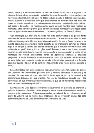 oeste, hasta que se establecieron centros de influencia en muchos lugares. Los
obreros de hoy tal vez no soporten todas las durezas de aquellos primeros días. Las
nuevas condiciones, sin embargo, no deben inducir a nadie a debilitar sus esfuerzos.
Ahora, cuando el Señor nos pide que proclamemos el mensaje una vez más con
poder en el este; cuando él nos pide que entremos en las ciudades del este, del sur,
del oeste y del norte, ¿no responderemos como un solo hombre para realizar su
mandato? ¿No haremos planes para enviar a nuestros mensajeros por todos estos
campos y para sostenerlos liberalmente?” (Notas biográficas de Elena G. White).

   “Los mensajes que Dios me ha dado han sido comunicados a su pueblo tanto
mediante la palabra hablada como en forma escrita. De ese modo mi obra ha sido
doblemente asegurada. He sido instruida en el sentido de que el Señor, gracias a su
infinito poder, ha preservado la mano derecha de su mensajera por más de medio
siglo a fin de que la verdad sea escrita a medida que él me pide que la escriba para
publicarla en periódicos y libros. ¿Por qué? Porque si no la escribiera, cuando
mueran los pioneros, habría muchos nuevos en la fe que aceptarían a veces como
mensajes de verdad, enseñanzas llenas de opiniones erróneas y engaños
peligrosos. A veces lo que los hombres enseñan como “luz especial” es en realidad
un error falaz que, como la cizaña sembrada entre el trigo, producirá una funesta
cosecha” (Carta 136, del 27 de abril de 1906, dirigida a los Hnos. Butler, Daniells e
Irwin).

  Los adventistas han sido conocidos tradicionalmente como “el pueblo del Libro”.
Los pioneros del movimiento pasaron días y noches dedicados al estudio y la
oración. Se aferraron al brazo del Señor hasta que la luz de la verdad y la
comprensión brillaron en sus mentes. Tal es la reputación ganada por los
adventistas en sus primeros años de existencia, la que se ha mantenido hasta en los
años de madurez de la organización.

   La Palabra de Dios debiera convertirse nuevamente en el centro de atención y
práctica adventista. Este libro debiera llegar a ser el manantial de nuestra sabiduría,
nuestro guía y consejero. Si buscamos palabra de Jehová, la encontraremos en el
Libro de Jehová. Es la fuente más importante de la revelación divina. No sólo
contiene la palabra de Dios, sino también es la Palabra de Dios.




    91
 